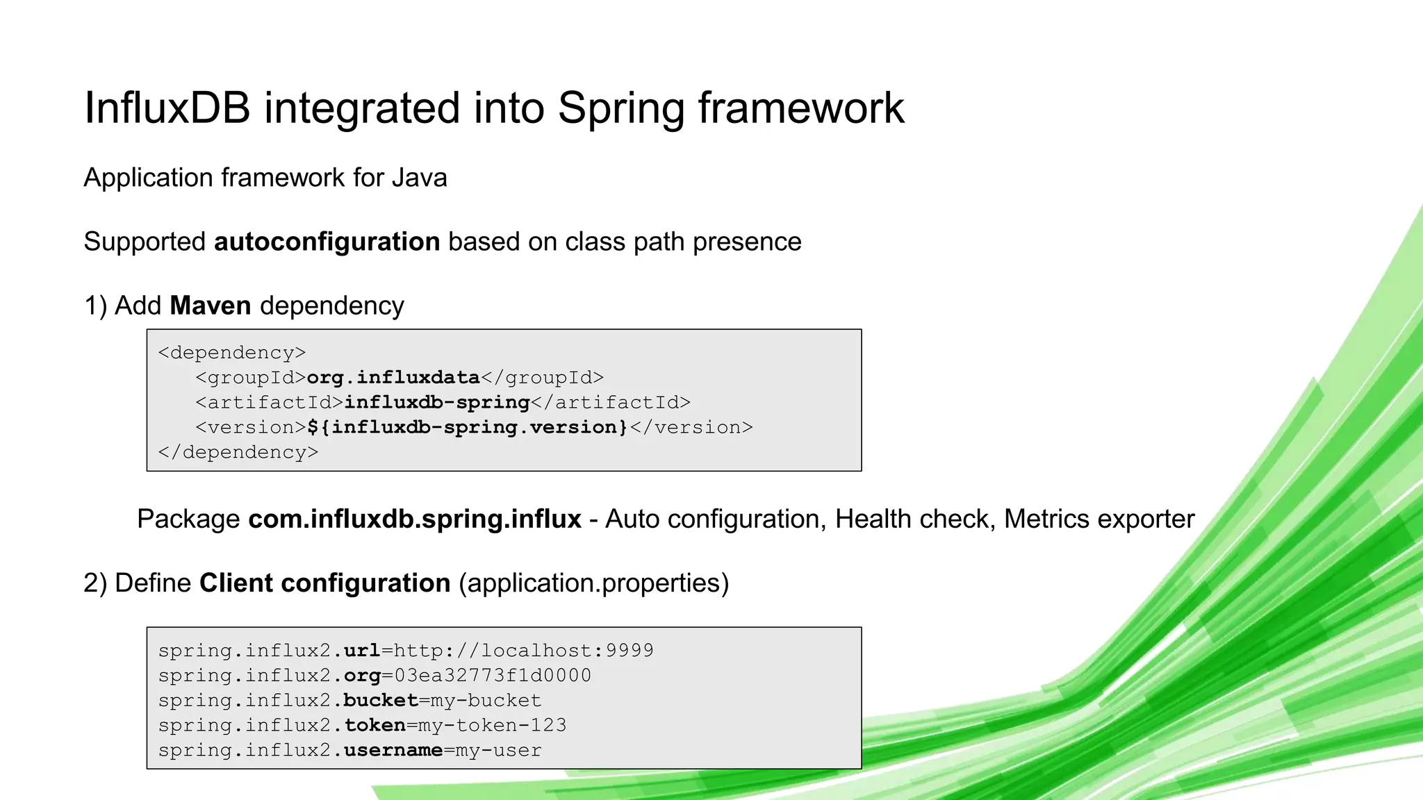 © 2019 InfluxData. All rights reserved. 14
InfluxDB integrated into Spring framework
Application framework for Java
Supported autoconfiguration based on class path presence
1) Add Maven dependency
Package com.influxdb.spring.influx - Auto configuration, Health check, Metrics exporter
2) Define Client configuration (application.properties)
<dependency>
<groupId>org.influxdata</groupId>
<artifactId>influxdb-spring</artifactId>
<version>${influxdb-spring.version}</version>
</dependency>
spring.influx2.url=http://localhost:9999
spring.influx2.org=03ea32773f1d0000
spring.influx2.bucket=my-bucket
spring.influx2.token=my-token-123
spring.influx2.username=my-user
 