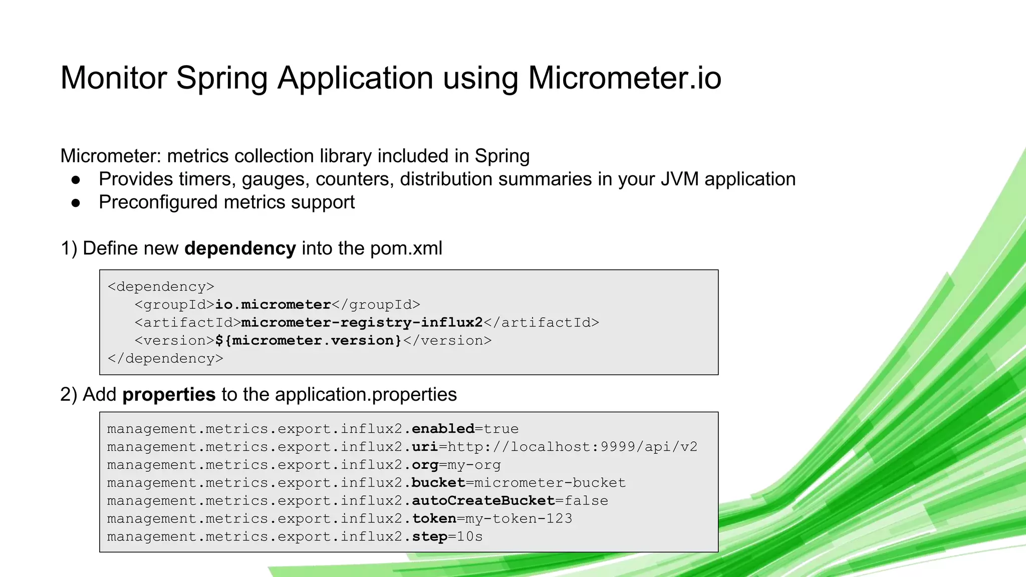 © 2019 InfluxData. All rights reserved. 15
Monitor Spring Application using Micrometer.io
Micrometer: metrics collection library included in Spring
● Provides timers, gauges, counters, distribution summaries in your JVM application
● Preconfigured metrics support
1) Define new dependency into the pom.xml
2) Add properties to the application.properties
<dependency>
<groupId>io.micrometer</groupId>
<artifactId>micrometer-registry-influx2</artifactId>
<version>${micrometer.version}</version>
</dependency>
management.metrics.export.influx2.enabled=true
management.metrics.export.influx2.uri=http://localhost:9999/api/v2
management.metrics.export.influx2.org=my-org
management.metrics.export.influx2.bucket=micrometer-bucket
management.metrics.export.influx2.autoCreateBucket=false
management.metrics.export.influx2.token=my-token-123
management.metrics.export.influx2.step=10s
 