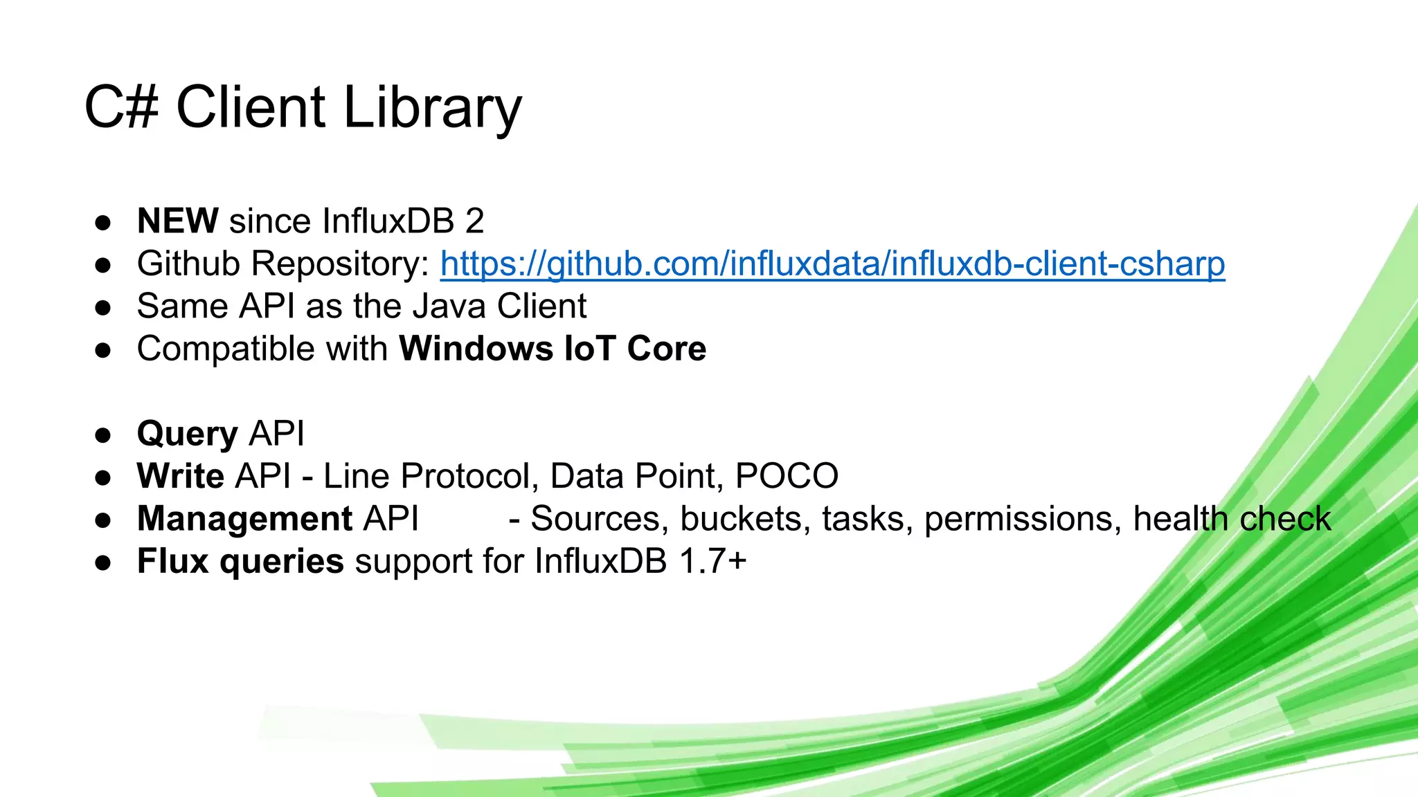 © 2019 InfluxData. All rights reserved. 18
C# Client Library
● NEW since InfluxDB 2
● Github Repository: https://github.com/influxdata/influxdb-client-csharp
● Same API as the Java Client
● Compatible with Windows IoT Core
● Query API
● Write API - Line Protocol, Data Point, POCO
● Management API - Sources, buckets, tasks, permissions, health check
● Flux queries support for InfluxDB 1.7+
 