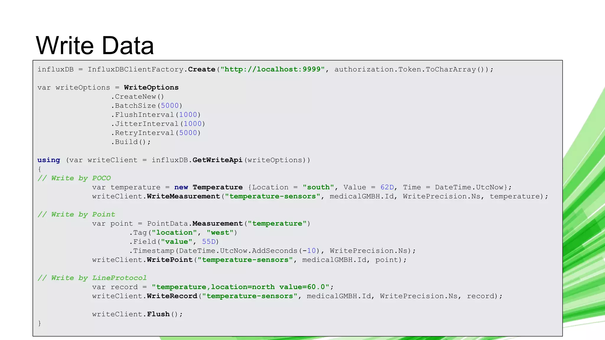 © 2019 InfluxData. All rights reserved. 19
Write Data
influxDB = InfluxDBClientFactory.Create("http://localhost:9999", authorization.Token.ToCharArray());
var writeOptions = WriteOptions
.CreateNew()
.BatchSize(5000)
.FlushInterval(1000)
.JitterInterval(1000)
.RetryInterval(5000)
.Build();
using (var writeClient = influxDB.GetWriteApi(writeOptions))
{
// Write by POCO
var temperature = new Temperature {Location = "south", Value = 62D, Time = DateTime.UtcNow};
writeClient.WriteMeasurement("temperature-sensors", medicalGMBH.Id, WritePrecision.Ns, temperature);
// Write by Point
var point = PointData.Measurement("temperature")
.Tag("location", "west")
.Field("value", 55D)
.Timestamp(DateTime.UtcNow.AddSeconds(-10), WritePrecision.Ns);
writeClient.WritePoint("temperature-sensors", medicalGMBH.Id, point);
// Write by LineProtocol
var record = "temperature,location=north value=60.0";
writeClient.WriteRecord("temperature-sensors", medicalGMBH.Id, WritePrecision.Ns, record);
writeClient.Flush();
}
 