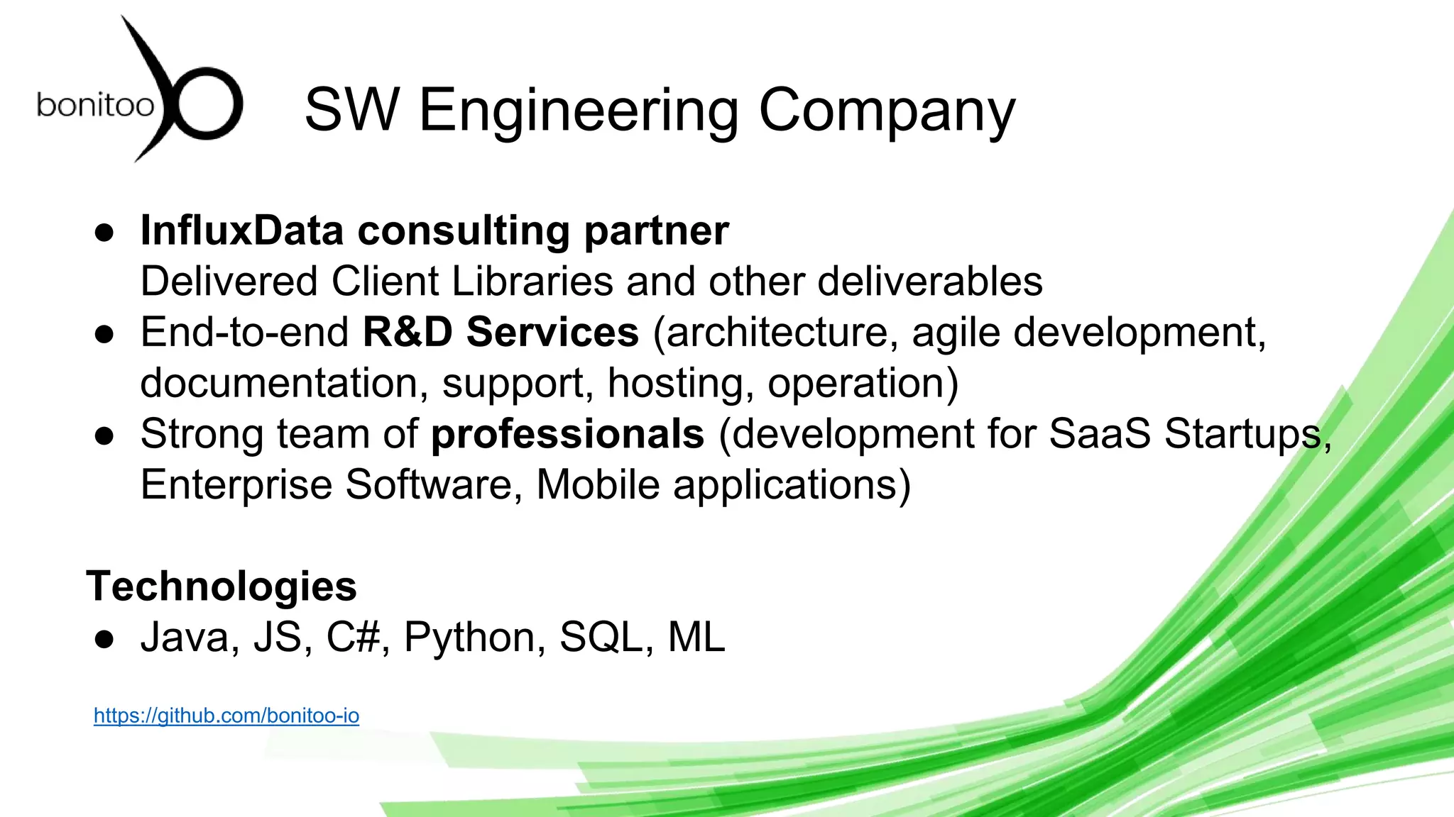 © 2019 InfluxData. All rights reserved. 2
SW Engineering Company
● InfluxData consulting partner
Delivered Client Libraries and other deliverables
● End-to-end R&D Services (architecture, agile development,
documentation, support, hosting, operation)
● Strong team of professionals (development for SaaS Startups,
Enterprise Software, Mobile applications)
Technologies
● Java, JS, C#, Python, SQL, ML
https://github.com/bonitoo-io
 