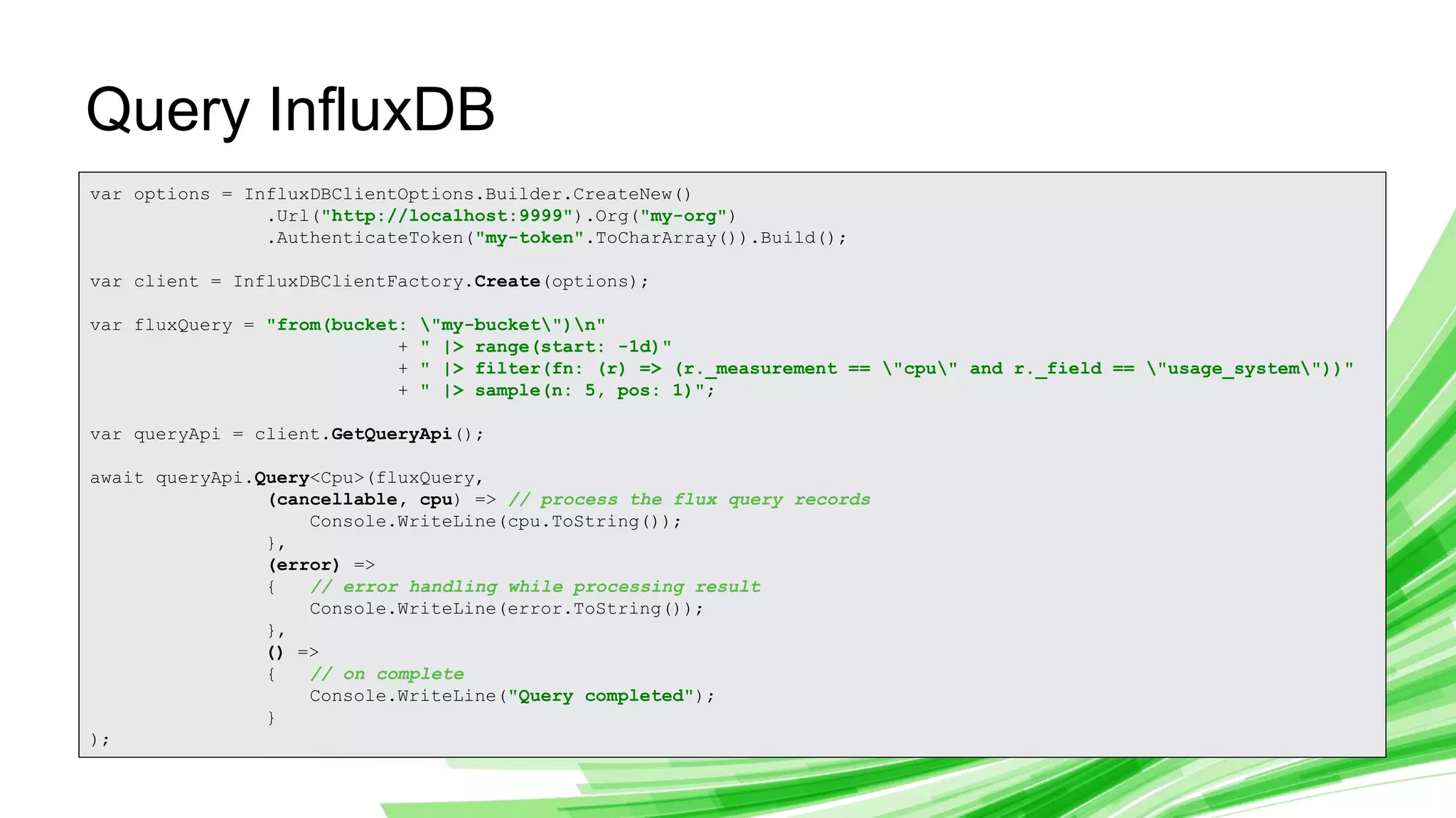 © 2019 InfluxData. All rights reserved. 20
Query InfluxDB
var options = InfluxDBClientOptions.Builder.CreateNew()
.Url("http://localhost:9999").Org("my-org")
.AuthenticateToken("my-token".ToCharArray()).Build();
var client = InfluxDBClientFactory.Create(options);
var fluxQuery = "from(bucket: "my-bucket")n"
+ " |> range(start: -1d)"
+ " |> filter(fn: (r) => (r._measurement == "cpu" and r._field == "usage_system"))"
+ " |> sample(n: 5, pos: 1)";
var queryApi = client.GetQueryApi();
await queryApi.Query<Cpu>(fluxQuery,
(cancellable, cpu) => // process the flux query records
Console.WriteLine(cpu.ToString());
},
(error) =>
{ // error handling while processing result
Console.WriteLine(error.ToString());
},
() =>
{ // on complete
Console.WriteLine("Query completed");
}
);
 