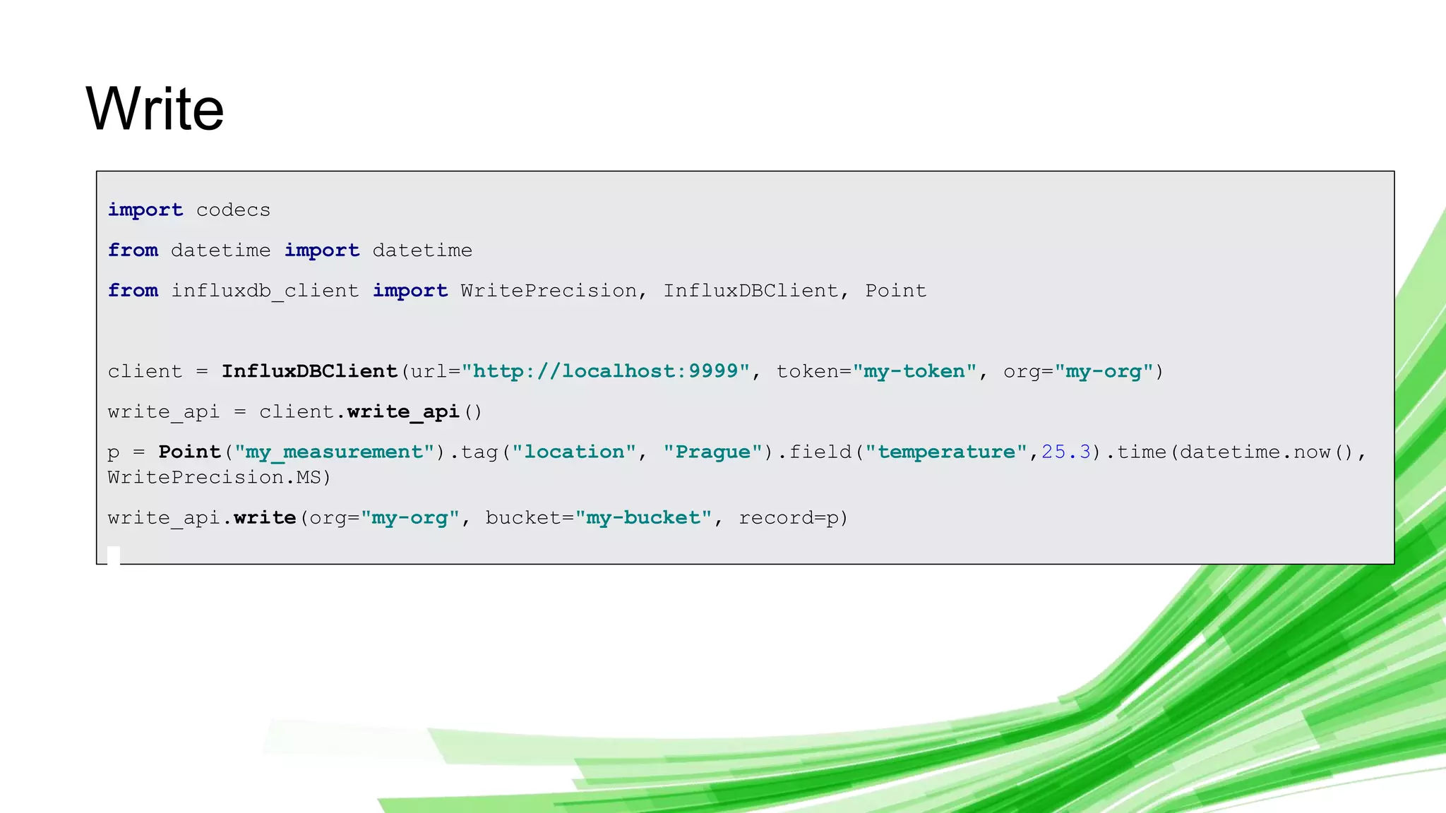 © 2019 InfluxData. All rights reserved. 23
Write
import codecs
from datetime import datetime
from influxdb_client import WritePrecision, InfluxDBClient, Point
client = InfluxDBClient(url="http://localhost:9999", token="my-token", org="my-org")
write_api = client.write_api()
p = Point("my_measurement").tag("location", "Prague").field("temperature",25.3).time(datetime.now(),
WritePrecision.MS)
write_api.write(org="my-org", bucket="my-bucket", record=p)
 