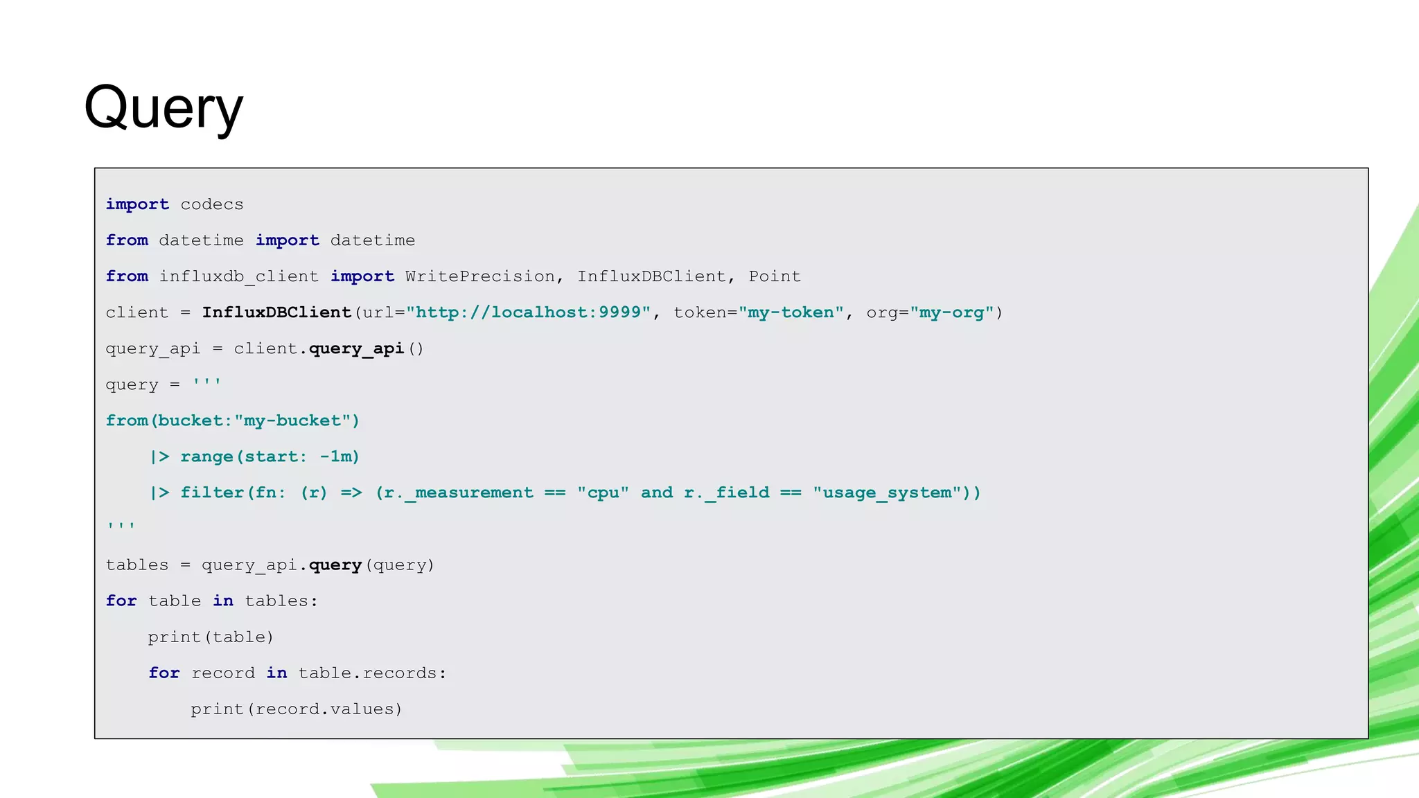 © 2019 InfluxData. All rights reserved. 24
Query
import codecs
from datetime import datetime
from influxdb_client import WritePrecision, InfluxDBClient, Point
client = InfluxDBClient(url="http://localhost:9999", token="my-token", org="my-org")
query_api = client.query_api()
query = '''
from(bucket:"my-bucket")
|> range(start: -1m)
|> filter(fn: (r) => (r._measurement == "cpu" and r._field == "usage_system"))
'''
tables = query_api.query(query)
for table in tables:
print(table)
for record in table.records:
print(record.values)
 