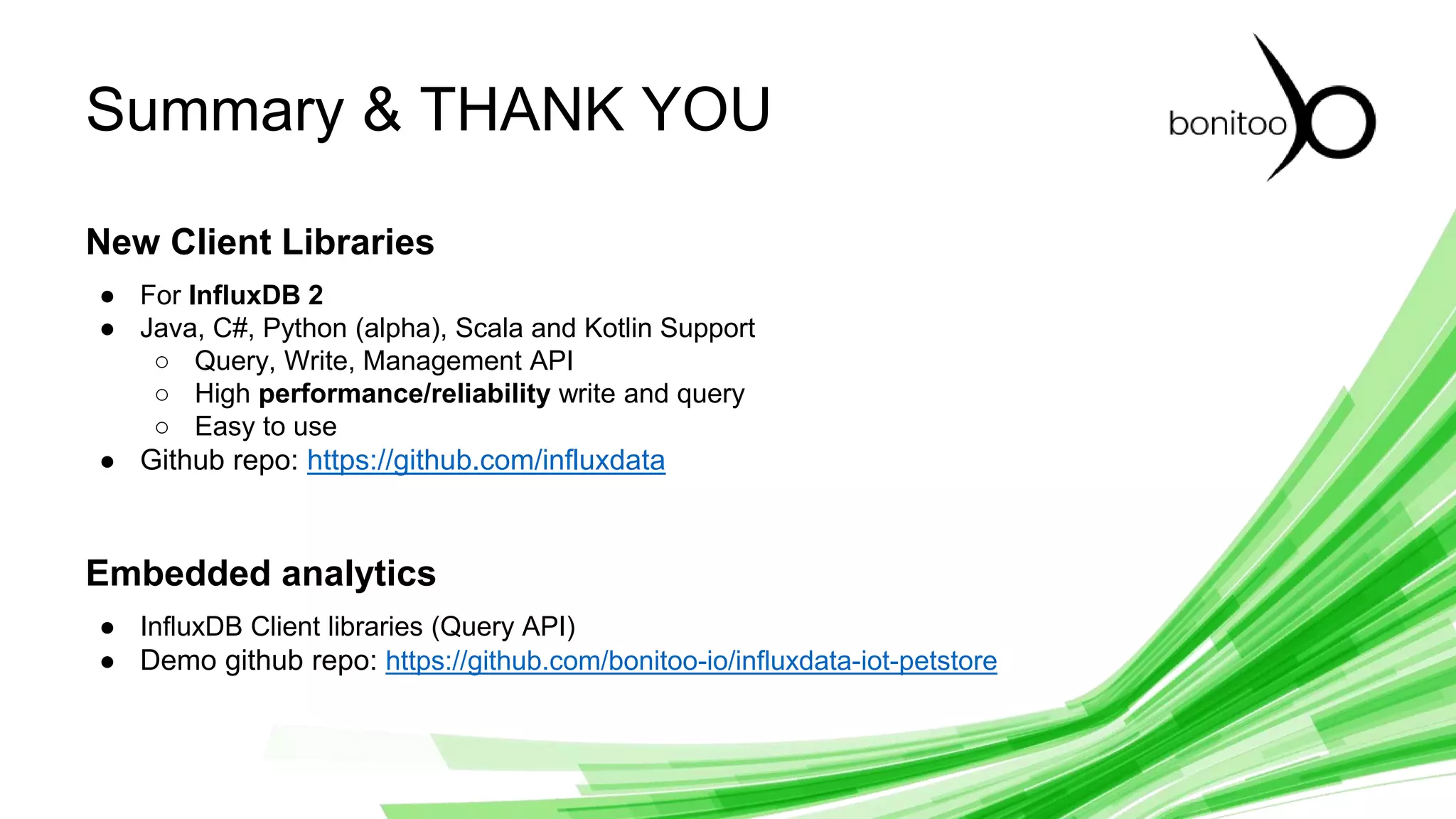 © 2019 InfluxData. All rights reserved. 30
Summary & THANK YOU
New Client Libraries
● For InfluxDB 2
● Java, C#, Python (alpha), Scala and Kotlin Support
○ Query, Write, Management API
○ High performance/reliability write and query
○ Easy to use
● Github repo: https://github.com/influxdata
Embedded analytics
● InfluxDB Client libraries (Query API)
● Demo github repo: https://github.com/bonitoo-io/influxdata-iot-petstore
 