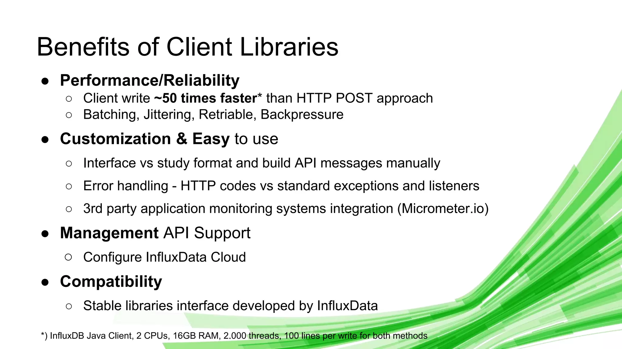 © 2019 InfluxData. All rights reserved. 6
Benefits of Client Libraries
● Performance/Reliability
○ Client write ~50 times faster* than HTTP POST approach
○ Batching, Jittering, Retriable, Backpressure
● Customization & Easy to use
○ Interface vs study format and build API messages manually
○ Error handling - HTTP codes vs standard exceptions and listeners
○ 3rd party application monitoring systems integration (Micrometer.io)
● Management API Support
○ Configure InfluxData Cloud
● Compatibility
○ Stable libraries interface developed by InfluxData
*) InfluxDB Java Client, 2 CPUs, 16GB RAM, 2.000 threads, 100 lines per write for both methods
 