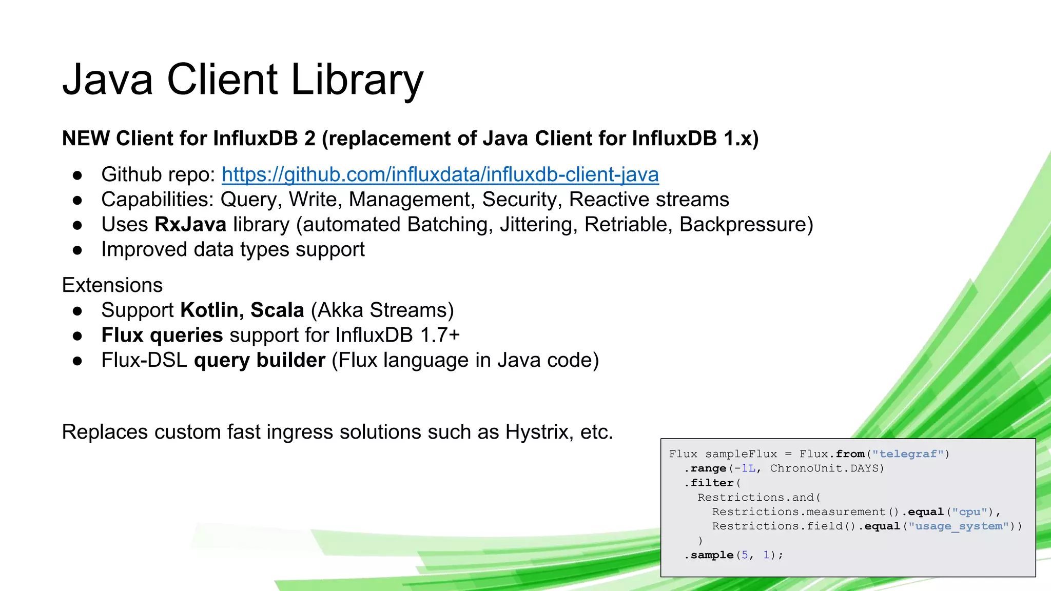© 2019 InfluxData. All rights reserved. 8
Java Client Library
NEW Client for InfluxDB 2 (replacement of Java Client for InfluxDB 1.x)
● Github repo: https://github.com/influxdata/influxdb-client-java
● Capabilities: Query, Write, Management, Security, Reactive streams
● Uses RxJava library (automated Batching, Jittering, Retriable, Backpressure)
● Improved data types support
Extensions
● Support Kotlin, Scala (Akka Streams)
● Flux queries support for InfluxDB 1.7+
● Flux-DSL query builder (Flux language in Java code)
Replaces custom fast ingress solutions such as Hystrix, etc.
Flux sampleFlux = Flux.from("telegraf")
.range(-1L, ChronoUnit.DAYS)
.filter(
Restrictions.and(
Restrictions.measurement().equal("cpu"),
Restrictions.field().equal("usage_system"))
)
.sample(5, 1);
 