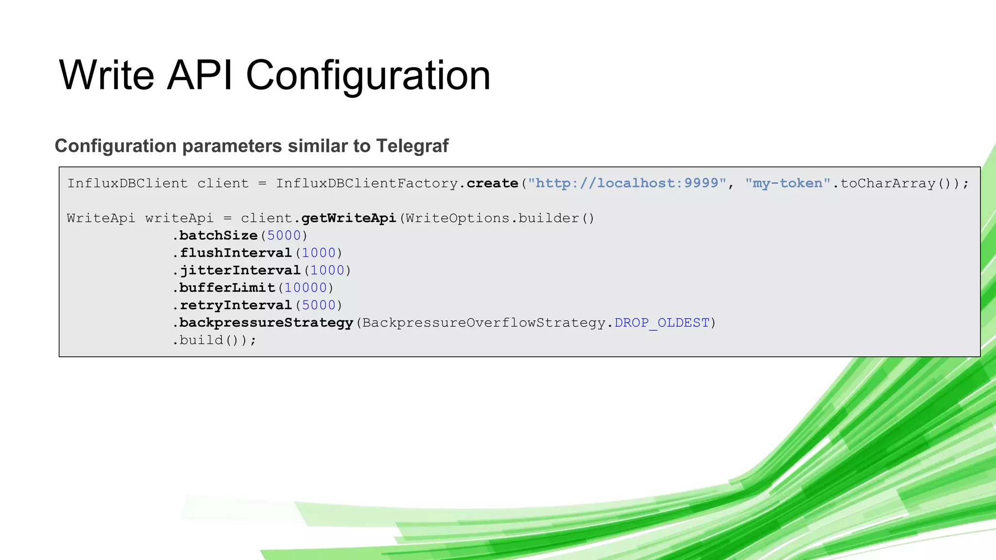 © 2019 InfluxData. All rights reserved. 9
Write API Configuration
Configuration parameters similar to Telegraf
InfluxDBClient client = InfluxDBClientFactory.create("http://localhost:9999", "my-token".toCharArray());
WriteApi writeApi = client.getWriteApi(WriteOptions.builder()
.batchSize(5000)
.flushInterval(1000)
.jitterInterval(1000)
.bufferLimit(10000)
.retryInterval(5000)
.backpressureStrategy(BackpressureOverflowStrategy.DROP_OLDEST)
.build());
 