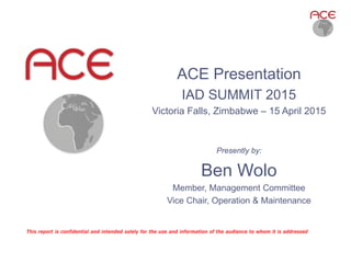 Presently by:
Ben Wolo
Member, Management Committee
Vice Chair, Operation & Maintenance
This report is confidential and intended solely for the use and information of the audience to whom it is addressed
ACE Presentation
IAD SUMMIT 2015
Victoria Falls, Zimbabwe – 15 April 2015
 