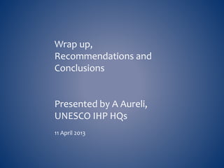 Wrap up, 
Recommendations and 
Conclusions 
Presented by A Aureli, 
UNESCO IHP HQs 
11 April 2013 
 