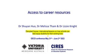 Access to career resources
Dr Shuyan Huo, Dr Melissa Tham & Dr Lizzie Knight
Disrupted futures: International lessons on how schools can
best equip students for their working lives
OECD conference May 31st – June 2nd 2023
 