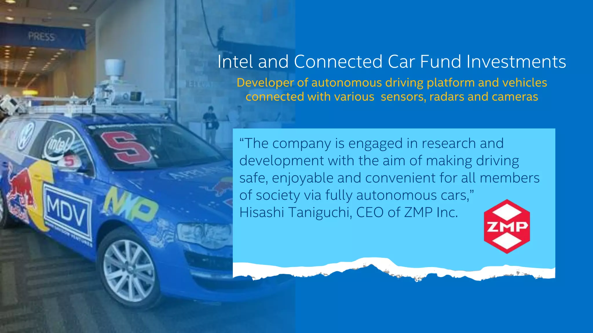 Intel and Connected Car Fund Investments
Developer of autonomous driving platform and vehicles
connected with various sensors, radars and cameras
“The company is engaged in research and
development with the aim of making driving
safe, enjoyable and convenient for all members
of society via fully autonomous cars,”
Hisashi Taniguchi, CEO of ZMP Inc.
 