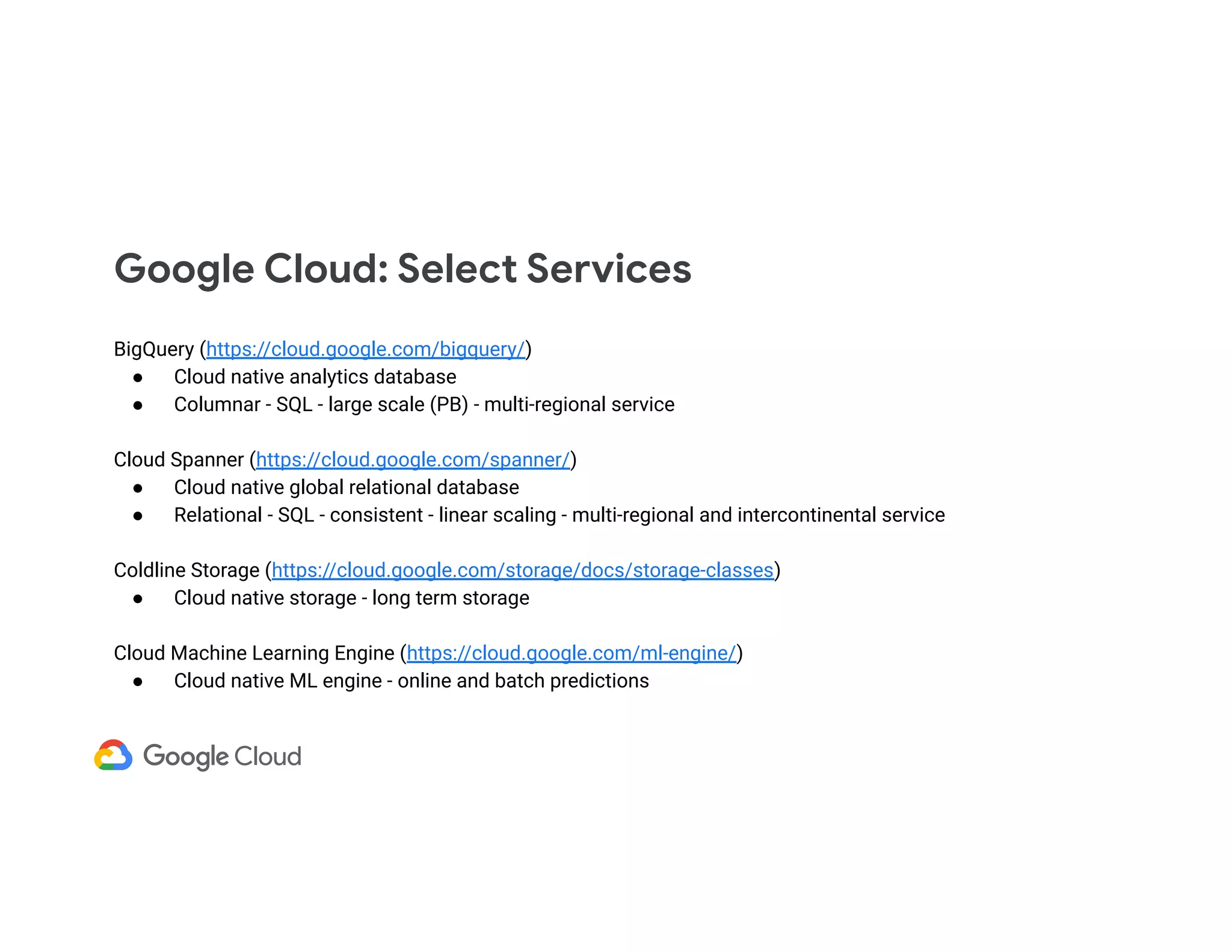 Google Cloud: Select Services BigQuery (https://cloud.google.com/bigquery/) ● Cloud native analytics database ● Columnar - SQL - large scale (PB) - multi-regional service Cloud Spanner (https://cloud.google.com/spanner/) ● Cloud native global relational database ● Relational - SQL - consistent - linear scaling - multi-regional and intercontinental service Coldline Storage (https://cloud.google.com/storage/docs/storage-classes) ● Cloud native storage - long term storage Cloud Machine Learning Engine (https://cloud.google.com/ml-engine/) ● Cloud native ML engine - online and batch predictions 