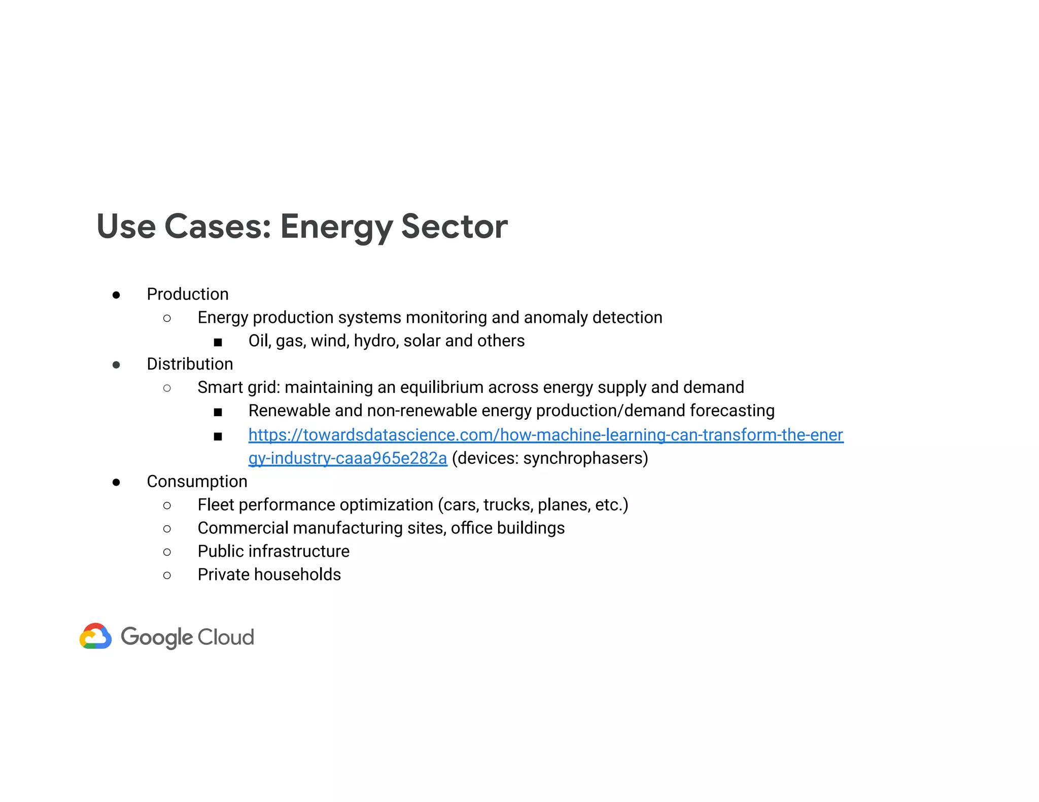 ● Production ○ Energy production systems monitoring and anomaly detection ■ Oil, gas, wind, hydro, solar and others ● Distribution ○ Smart grid: maintaining an equilibrium across energy supply and demand ■ Renewable and non-renewable energy production/demand forecasting ■ https://towardsdatascience.com/how-machine-learning-can-transform-the-ener gy-industry-caaa965e282a (devices: synchrophasers) ● Consumption ○ Fleet performance optimization (cars, trucks, planes, etc.) ○ Commercial manufacturing sites, oﬃce buildings ○ Public infrastructure ○ Private households Use Cases: Energy Sector 