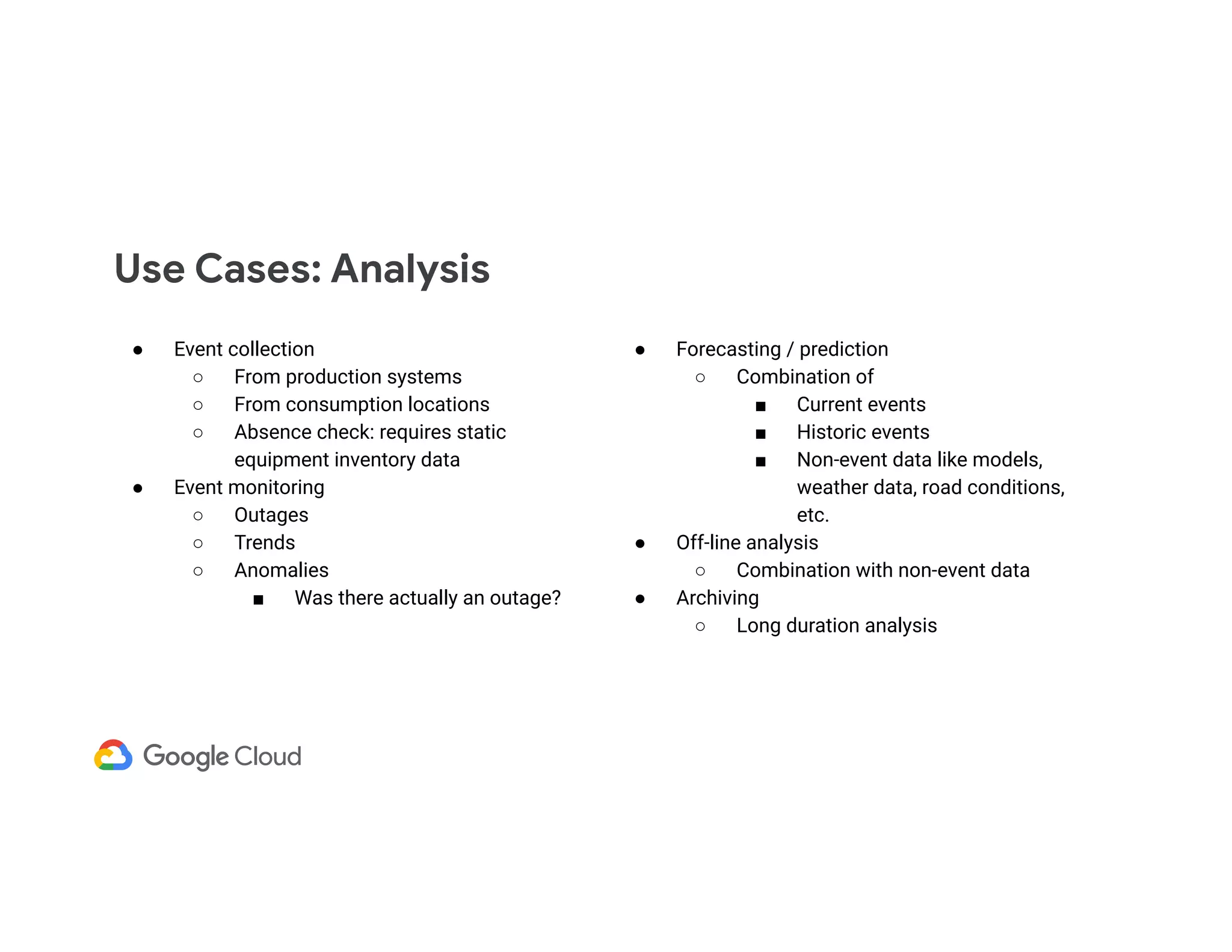 ● Event collection ○ From production systems ○ From consumption locations ○ Absence check: requires static equipment inventory data ● Event monitoring ○ Outages ○ Trends ○ Anomalies ■ Was there actually an outage? Use Cases: Analysis ● Forecasting / prediction ○ Combination of ■ Current events ■ Historic events ■ Non-event data like models, weather data, road conditions, etc. ● Off-line analysis ○ Combination with non-event data ● Archiving ○ Long duration analysis 