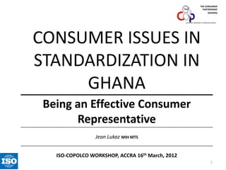 THE CONSUMER
PARTNERSHIP
(GHANA)

consumer education is self-preservation

CONSUMER ISSUES IN
STANDARDIZATION IN
GHANA
Being an Effective Consumer
Representative
Jean Lukaz MIH MTS
ISO-COPOLCO WORKSHOP, ACCRA 16th March, 2012
1

 