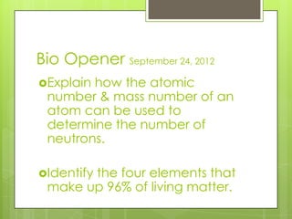 Bio Opener September 24, 2012
Explainhow the atomic
 number & mass number of an
 atom can be used to
 determine the number of
 neutrons.

Identify
       the four elements that
 make up 96% of living matter.
 