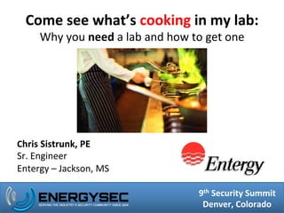 8th	
  Security	
  Summit	
  
Portland,	
  Oregon	
  
9th	
  Security	
  Summit	
  
Denver,	
  Colorado	
  
Come	
  see	
  what’s	
  cooking	
  in	
  my	
  lab:	
  
Why	
  you	
  need	
  a	
  lab	
  and	
  how	
  to	
  get	
  one	
  
Chris	
  Sistrunk,	
  PE	
  
Sr.	
  Engineer	
  	
  
Entergy	
  –	
  Jackson,	
  MS	
  
 