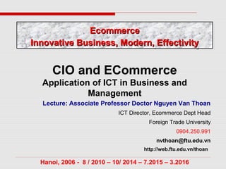 Lecture: Associate Professor Doctor Nguyen Van Thoan
ICT Director, Ecommerce Dept Head
Foreign Trade University
0904.250.991
nvthoan@ftu.edu.vn
http://web.ftu.edu.vn/thoan
Hanoi, 2006 - 8 / 2010 – 10/ 2014 – 7.2015 – 3.2016
CIO and ECommerce
Application of ICT in Business and
Management
EcommerceEcommerce
Innovative Business, Modern, EffectivityInnovative Business, Modern, Effectivity
EcommerceEcommerce
Innovative Business, Modern, EffectivityInnovative Business, Modern, Effectivity
 
