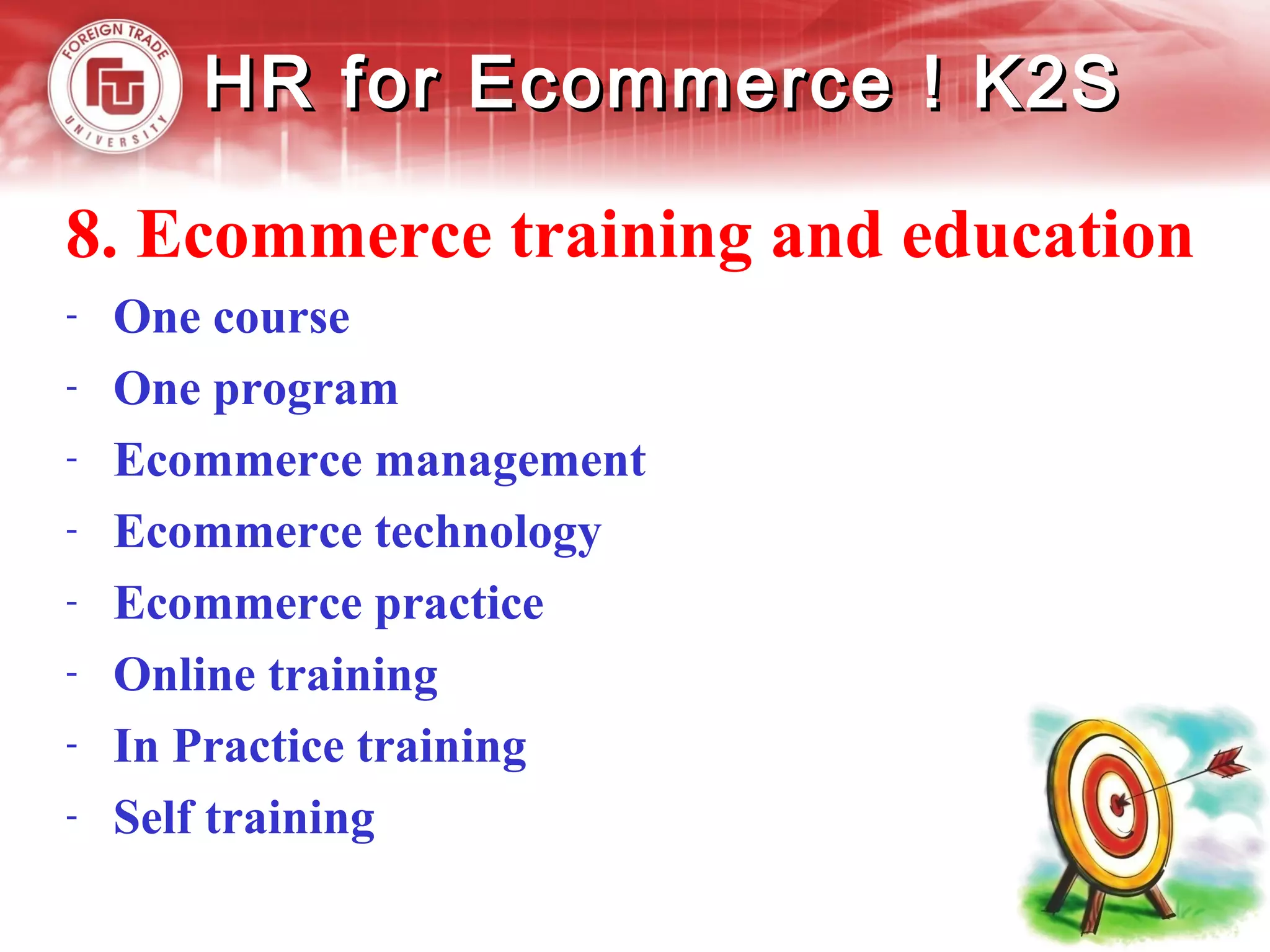 HR for Ecommerce ! K2SHR for Ecommerce ! K2S
8. Ecommerce training and education
- One course
- One program
- Ecommerce management
- Ecommerce technology
- Ecommerce practice
- Online training
- In Practice training
- Self training
 