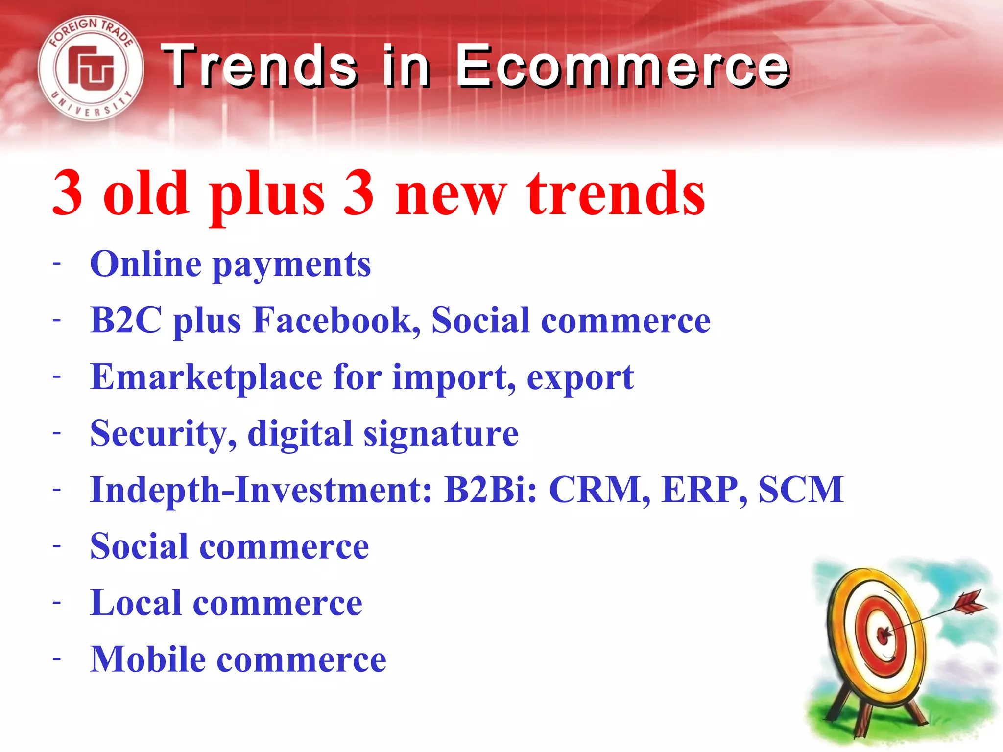 Trends in EcommerceTrends in Ecommerce
3 old plus 3 new trends
- Online payments
- B2C plus Facebook, Social commerce
- Emarketplace for import, export
- Security, digital signature
- Indepth-Investment: B2Bi: CRM, ERP, SCM
- Social commerce
- Local commerce
- Mobile commerce
 