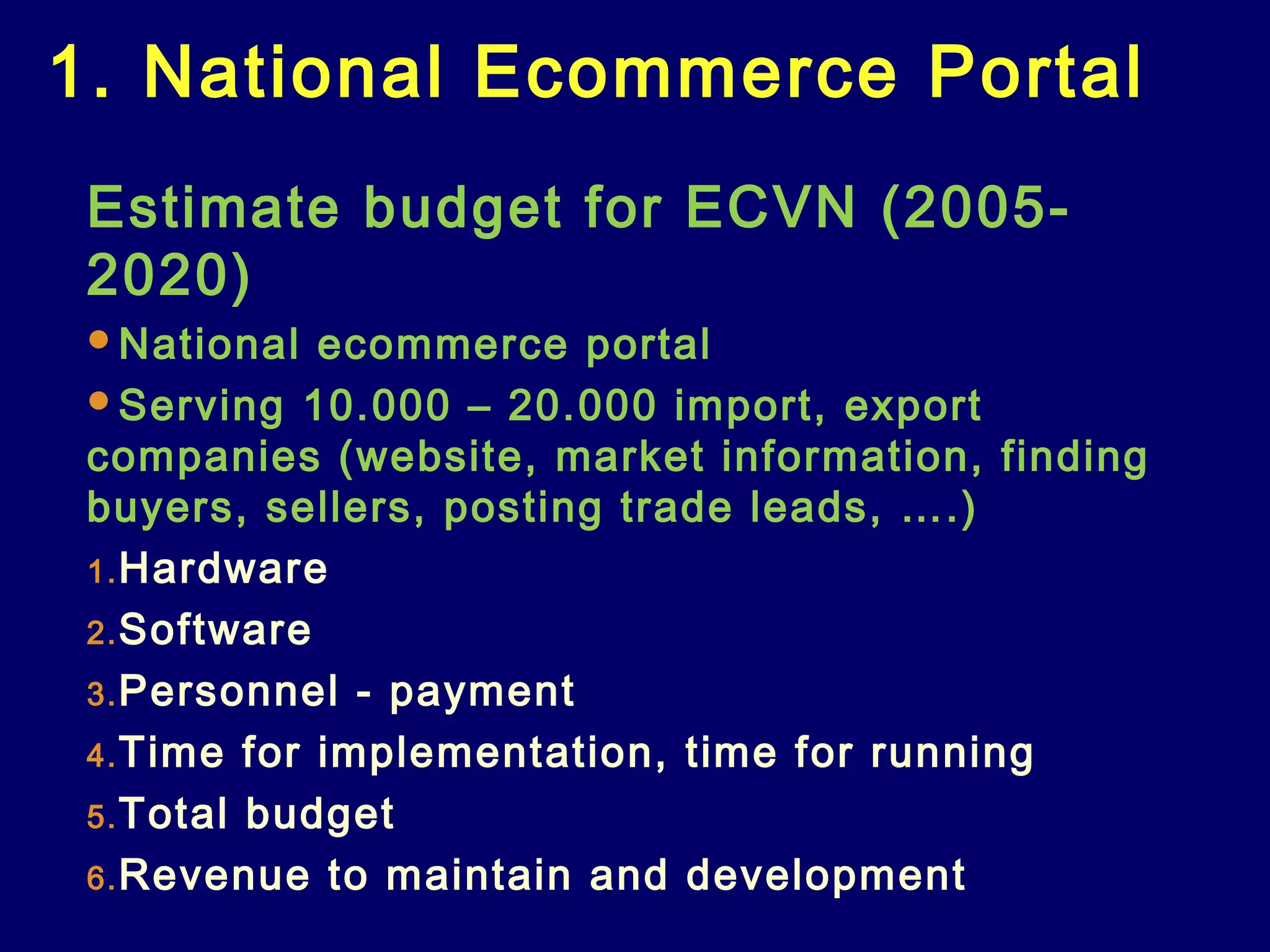 1. National Ecommerce Portal
Estimate budget for ECVN (2005-
2020)
National ecommerce portal
Serving 10.000 – 20.000 import, export
companies (website, market information, finding
buyers, sellers, posting trade leads, ….)
1.Hardware
2.Software
3.Personnel - payment
4.Time for implementation, time for running
5.Total budget
6.Revenue to maintain and development
 