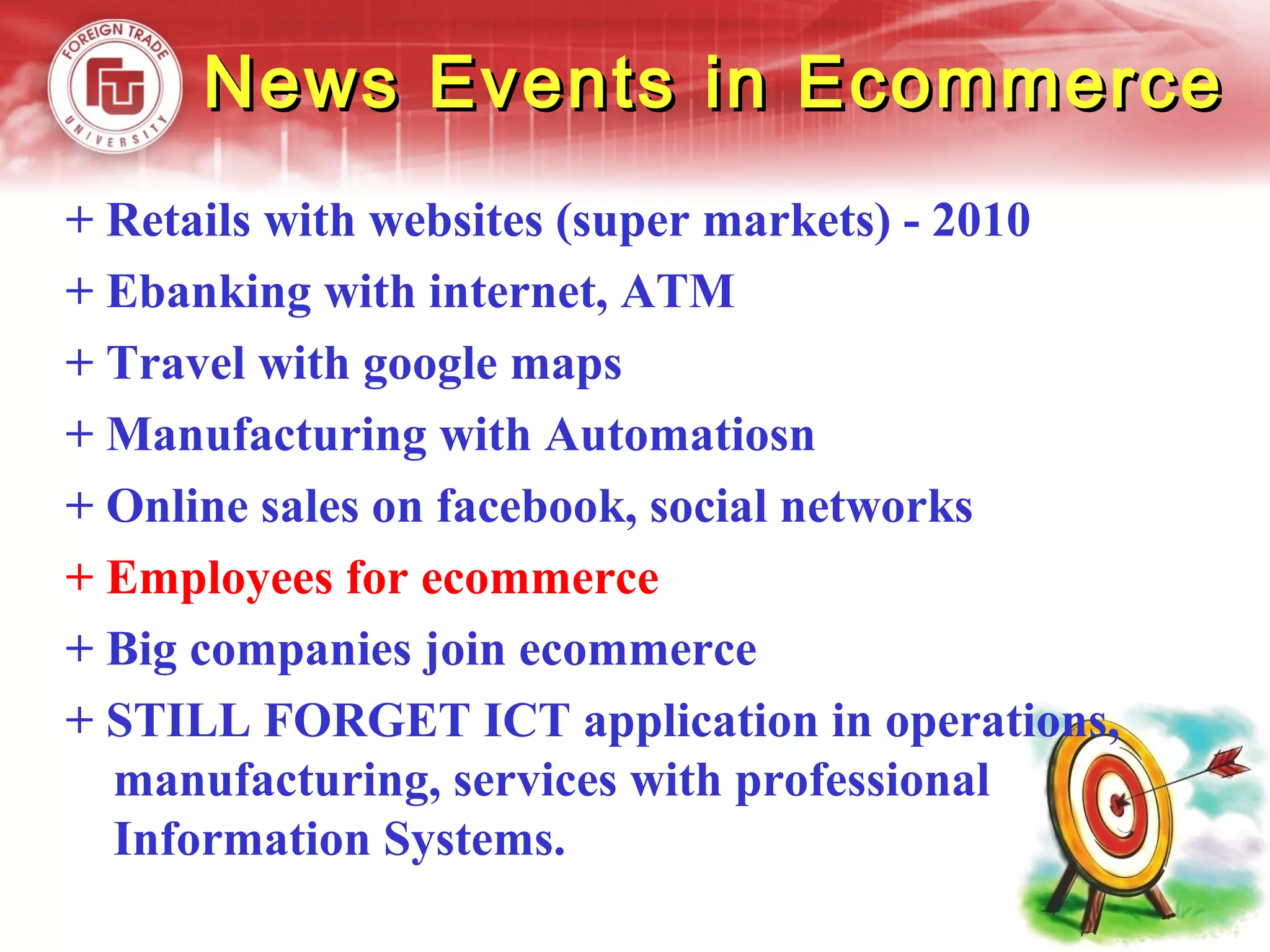 News Events in EcommerceNews Events in Ecommerce
+ Retails with websites (super markets) - 2010
+ Ebanking with internet, ATM
+ Travel with google maps
+ Manufacturing with Automatiosn
+ Online sales on facebook, social networks
+ Employees for ecommerce
+ Big companies join ecommerce
+ STILL FORGET ICT application in operations,
manufacturing, services with professional
Information Systems.
 