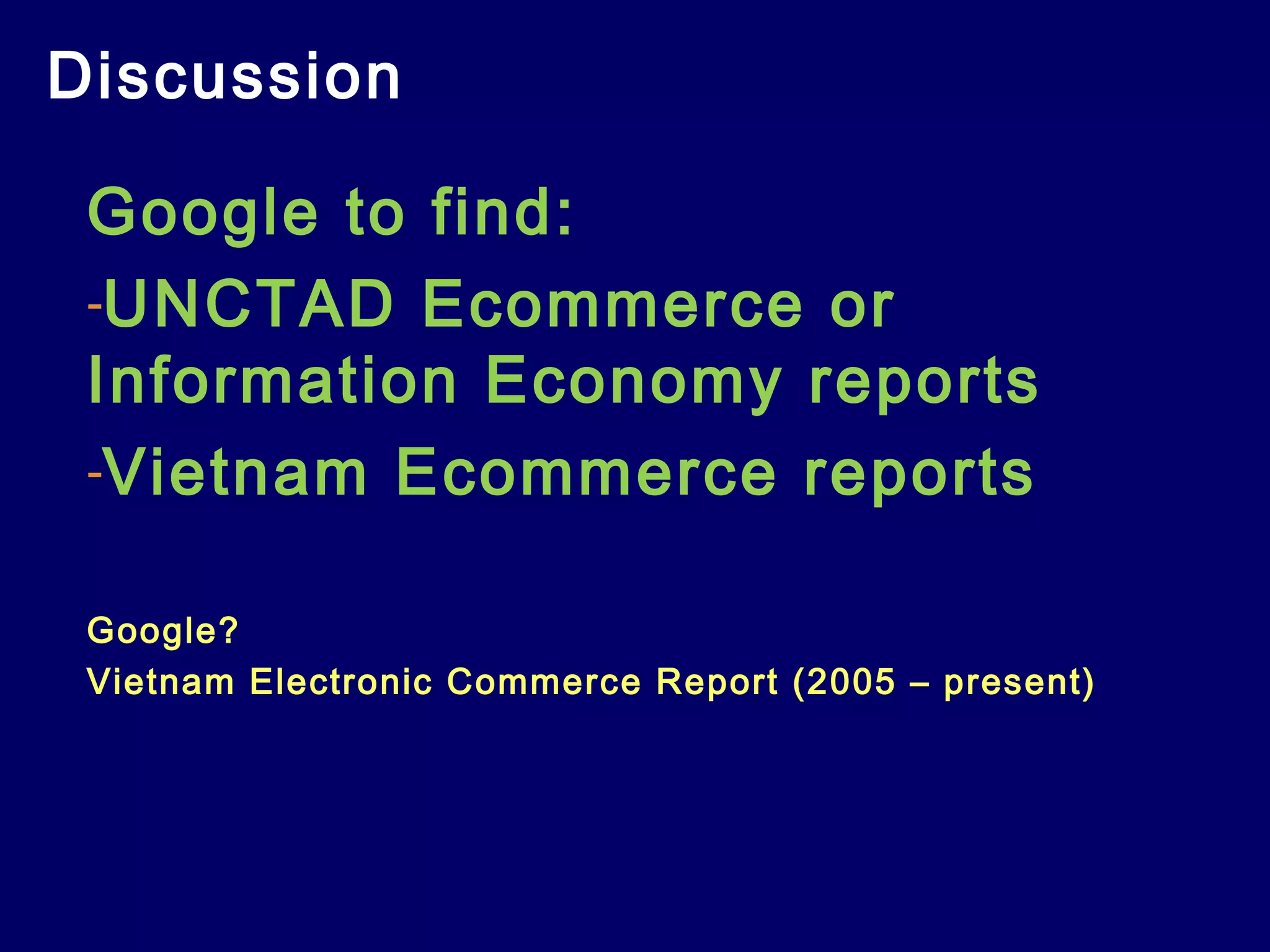 Discussion
Google to find:
-UNCTAD Ecommerce or
Information Economy reports
-Vietnam Ecommerce reports
Google?
Vietnam Electronic Commerce Report (2005 – present)
 
