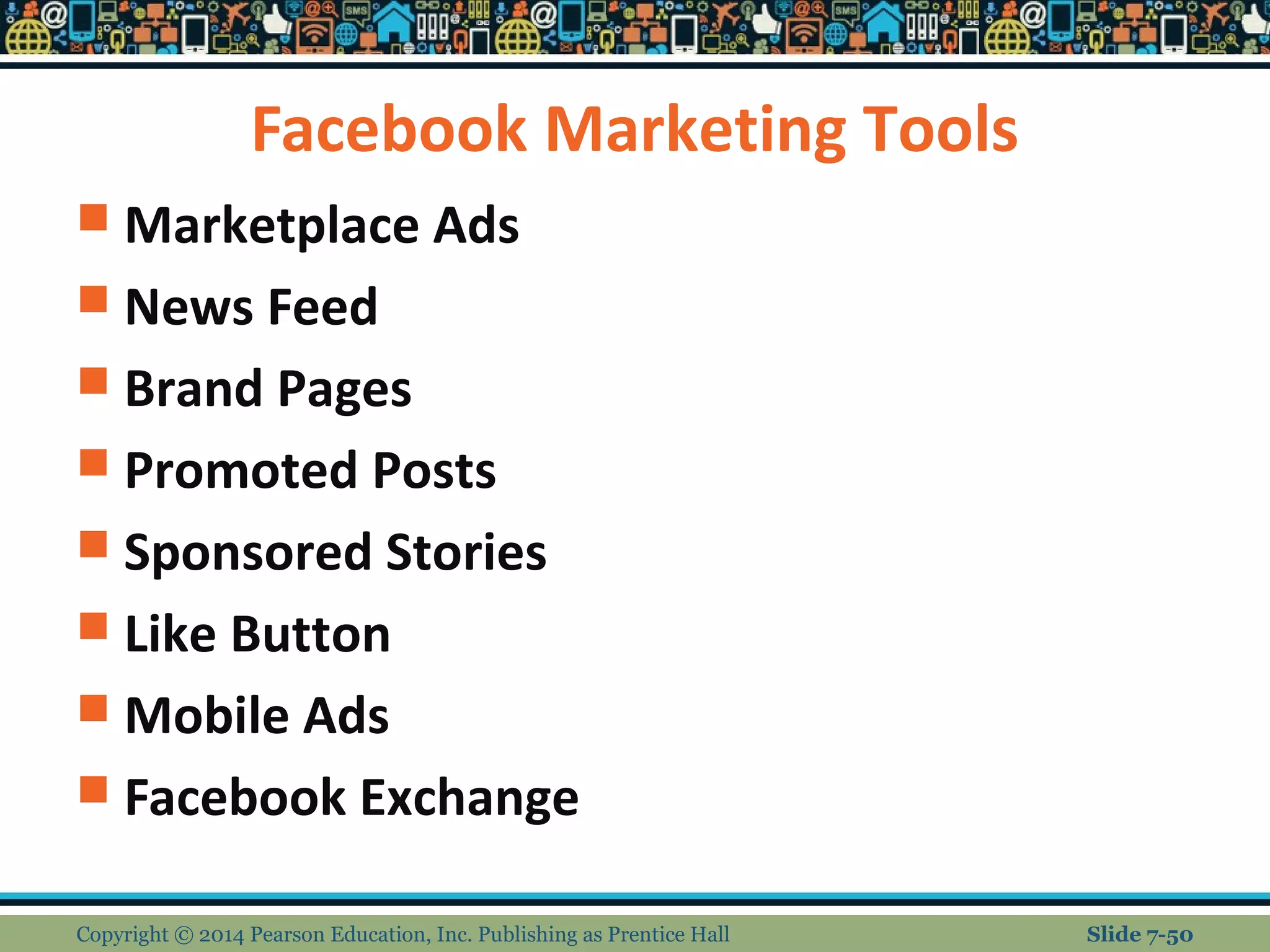 Facebook Marketing Tools
 Marketplace Ads
 News Feed
 Brand Pages
 Promoted Posts
 Sponsored Stories
 Like Button
 Mobile Ads
 Facebook Exchange
Copyright © 2014 Pearson Education, Inc. Publishing as Prentice Hall Slide 7-50
 