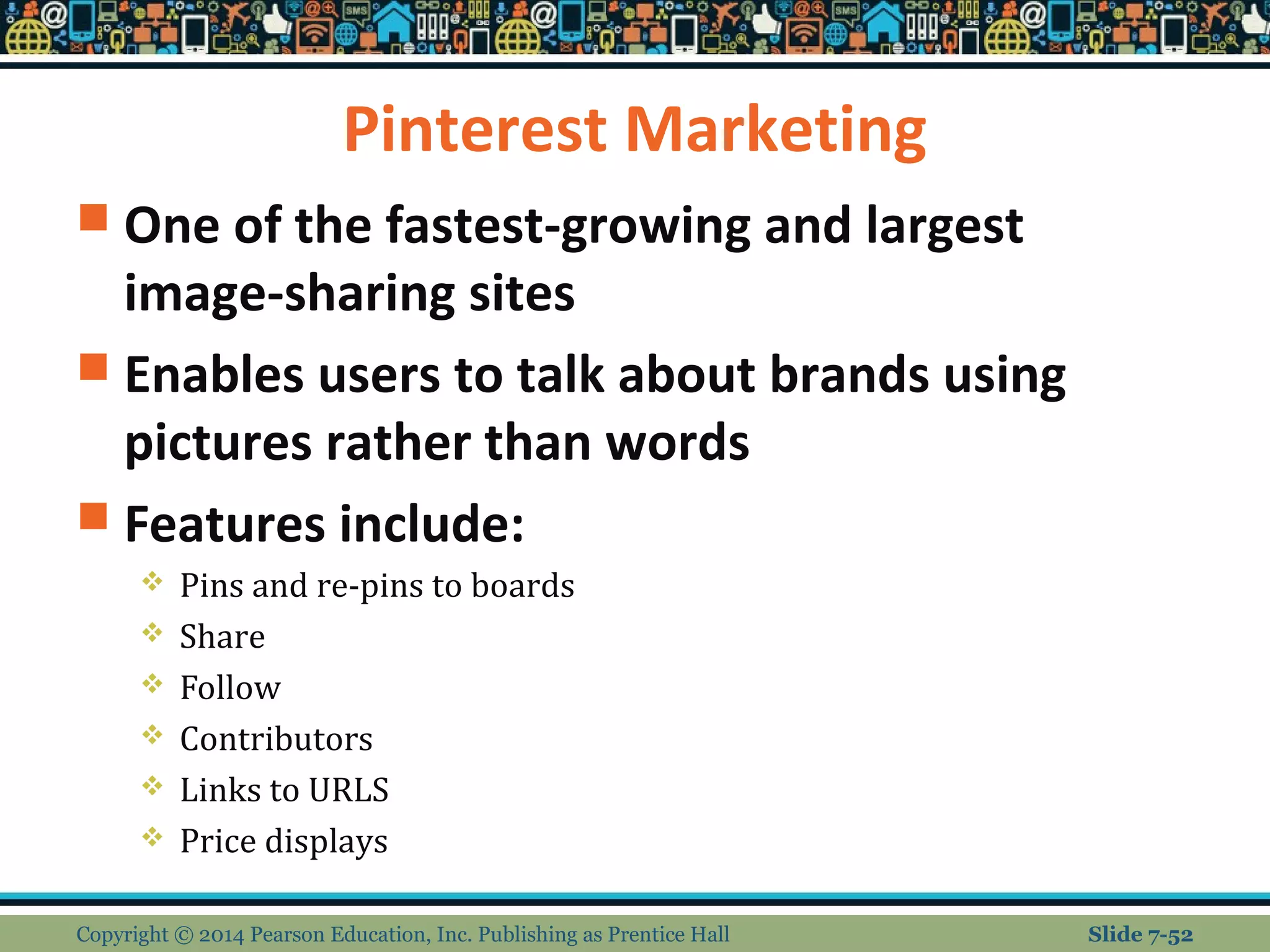 Pinterest Marketing
 One of the fastest-growing and largest
image-sharing sites
 Enables users to talk about brands using
pictures rather than words
 Features include:
 Pins and re-pins to boards
 Share
 Follow
 Contributors
 Links to URLS
 Price displays
Copyright © 2014 Pearson Education, Inc. Publishing as Prentice Hall Slide 7-52
 