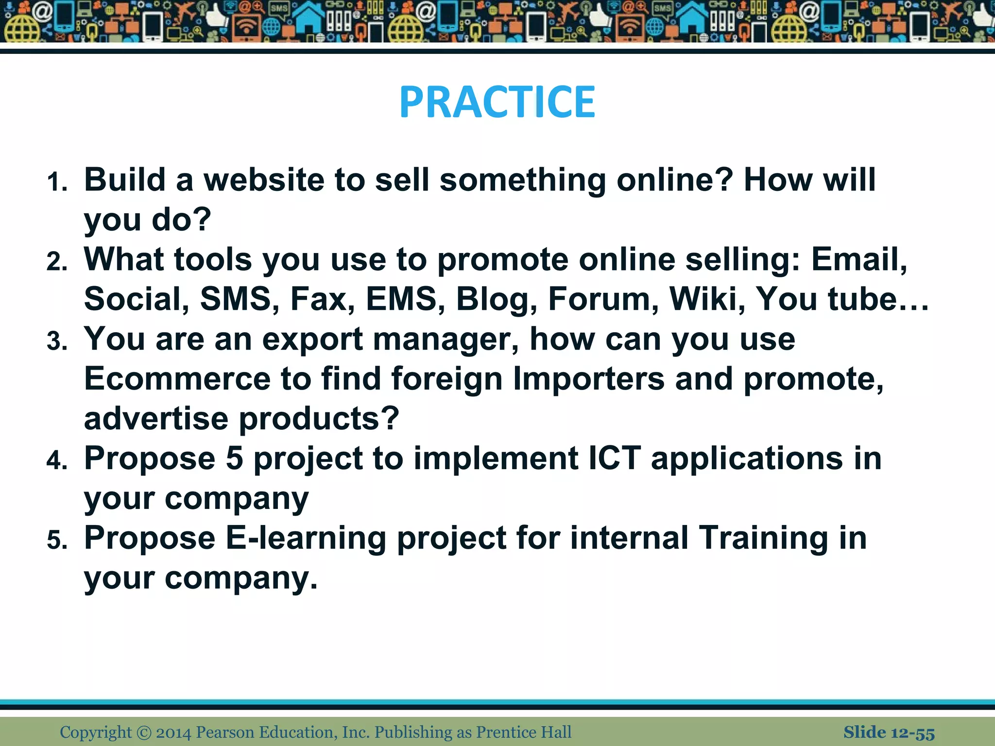 PRACTICE
Copyright © 2014 Pearson Education, Inc. Publishing as Prentice Hall Slide 12-55
1. Build a website to sell something online? How will
you do?
2. What tools you use to promote online selling: Email,
Social, SMS, Fax, EMS, Blog, Forum, Wiki, You tube…
3. You are an export manager, how can you use
Ecommerce to find foreign Importers and promote,
advertise products?
4. Propose 5 project to implement ICT applications in
your company
5. Propose E-learning project for internal Training in
your company.
 
