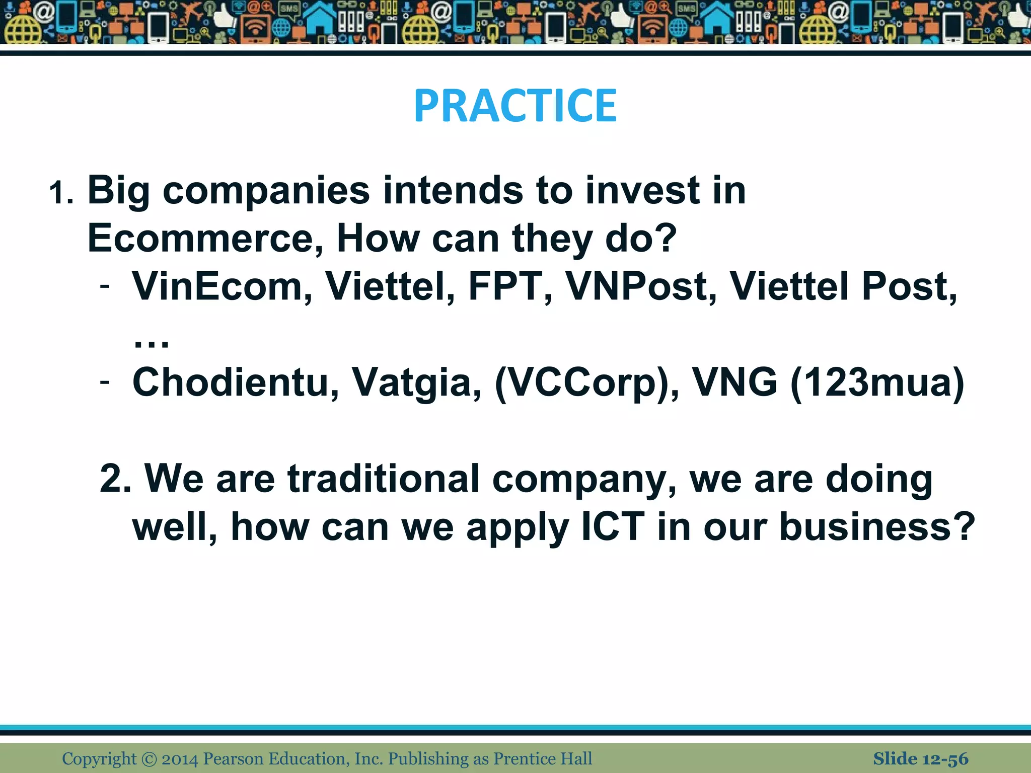 PRACTICE
Copyright © 2014 Pearson Education, Inc. Publishing as Prentice Hall Slide 12-56
1. Big companies intends to invest in
Ecommerce, How can they do?
- VinEcom, Viettel, FPT, VNPost, Viettel Post,
…
- Chodientu, Vatgia, (VCCorp), VNG (123mua)
2. We are traditional company, we are doing
well, how can we apply ICT in our business?
 