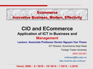 Lecture: Associate Professor Doctor Nguyen Van Thoan
ICT Director, Ecommerce Dept Head
Foreign Trade University
0904.250.991
nvthoan@ftu.edu.vn
http://web.ftu.edu.vn/thoan
Hanoi, 2006 - 8 / 2010 – 10/ 2014 – 7.2015 – 3.2016
CIO and ECommerce
Application of ICT in Business and
Management
EcommerceEcommerce
Innovative Business, Modern, EffectivityInnovative Business, Modern, Effectivity
EcommerceEcommerce
Innovative Business, Modern, EffectivityInnovative Business, Modern, Effectivity
 