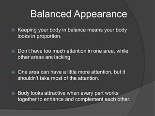 Balanced Appearance
 Keeping your body in balance means your body
looks in proportion.
 Don’t have too much attention in one area, while
other areas are lacking.
 One area can have a little more attention, but it
shouldn’t take most of the attention.
 Body looks attractive when every part works
together to enhance and complement each other.
 
