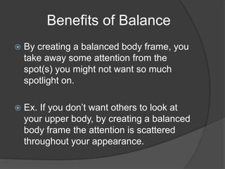 Benefits of Balance
 By creating a balanced body frame, you
take away some attention from the
spot(s) you might not want so much
spotlight on.
 Ex. If you don’t want others to look at
your upper body, by creating a balanced
body frame the attention is scattered
throughout your appearance.
 