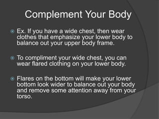 Complement Your Body
 Ex. If you have a wide chest, then wear
clothes that emphasize your lower body to
balance out your upper body frame.
 To compliment your wide chest, you can
wear flared clothing on your lower body.
 Flares on the bottom will make your lower
bottom look wider to balance out your body
and remove some attention away from your
torso.
 