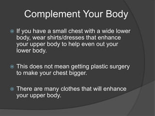 Complement Your Body
 If you have a small chest with a wide lower
body, wear shirts/dresses that enhance
your upper body to help even out your
lower body.
 This does not mean getting plastic surgery
to make your chest bigger.
 There are many clothes that will enhance
your upper body.
 