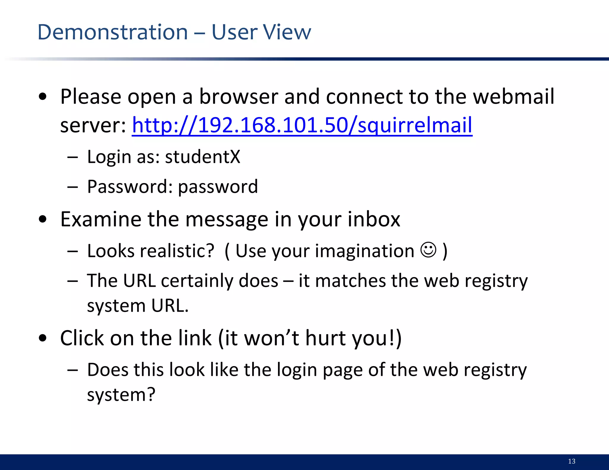 Demonstration – User View

• Please open a browser and connect to the webmail
  server: http://192.168.101.50/squirrelmail
   – Login as: studentX
   – Password: password
• Examine the message in your inbox
   – Looks realistic? ( Use your imagination  )
   – The URL certainly does – it matches the web registry
     system URL.
• Click on the link (it won’t hurt you!)
   – Does this look like the login page of the web registry
     system?


                                                              13
 