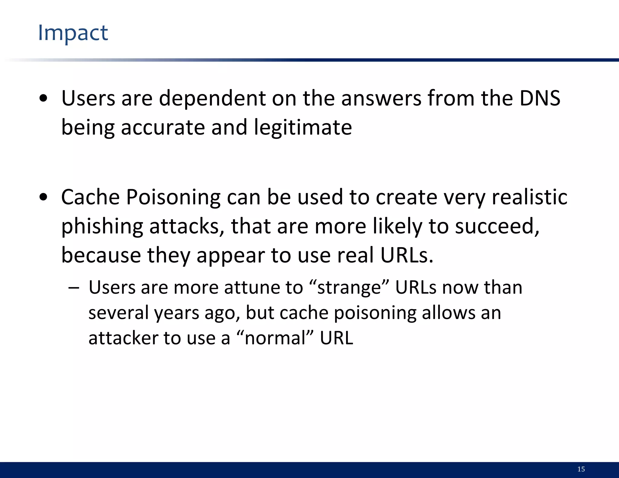 Impact

• Users are dependent on the answers from the DNS
  being accurate and legitimate

• Cache Poisoning can be used to create very realistic
  phishing attacks, that are more likely to succeed,
  because they appear to use real URLs.
   – Users are more attune to “strange” URLs now than
     several years ago, but cache poisoning allows an
     attacker to use a “normal” URL




                                                         15
 