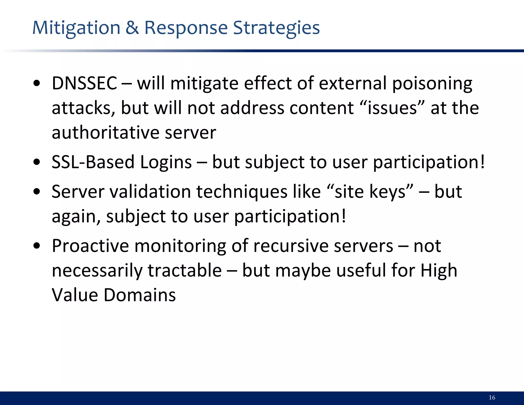 Mitigation & Response Strategies

• DNSSEC – will mitigate effect of external poisoning
  attacks, but will not address content “issues” at the
  authoritative server
• SSL-Based Logins – but subject to user participation!
• Server validation techniques like “site keys” – but
  again, subject to user participation!
• Proactive monitoring of recursive servers – not
  necessarily tractable – but maybe useful for High
  Value Domains



                                                          16
 