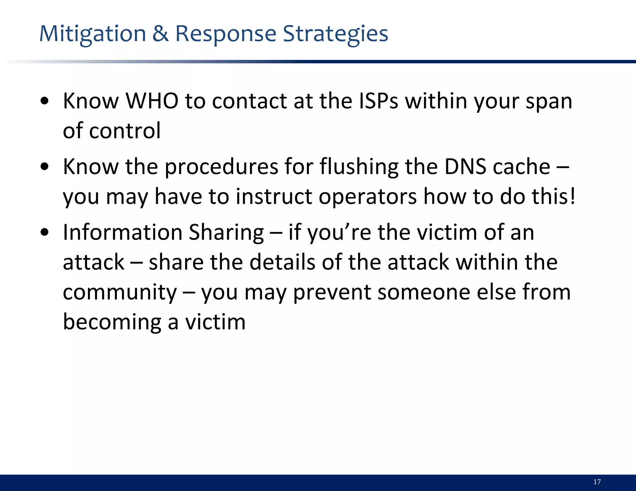 Mitigation & Response Strategies

• Know WHO to contact at the ISPs within your span
  of control
• Know the procedures for flushing the DNS cache –
  you may have to instruct operators how to do this!
• Information Sharing – if you’re the victim of an
  attack – share the details of the attack within the
  community – you may prevent someone else from
  becoming a victim




                                                        17
 