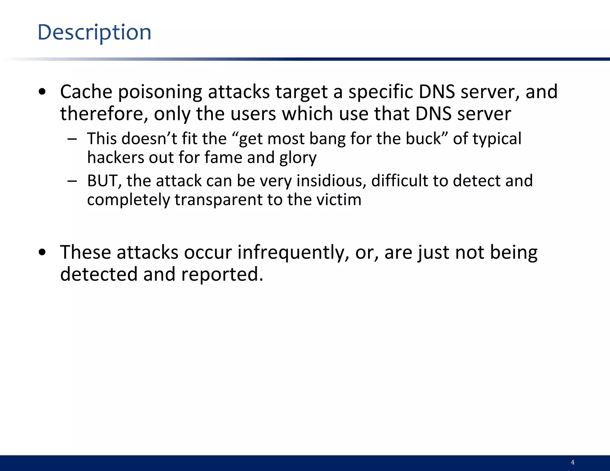 Description

• Cache poisoning attacks target a specific DNS server, and
  therefore, only the users which use that DNS server
   – This doesn’t fit the “get most bang for the buck” of typical
     hackers out for fame and glory
   – BUT, the attack can be very insidious, difficult to detect and
     completely transparent to the victim

• These attacks occur infrequently, or, are just not being
  detected and reported.




                                                                      4
 