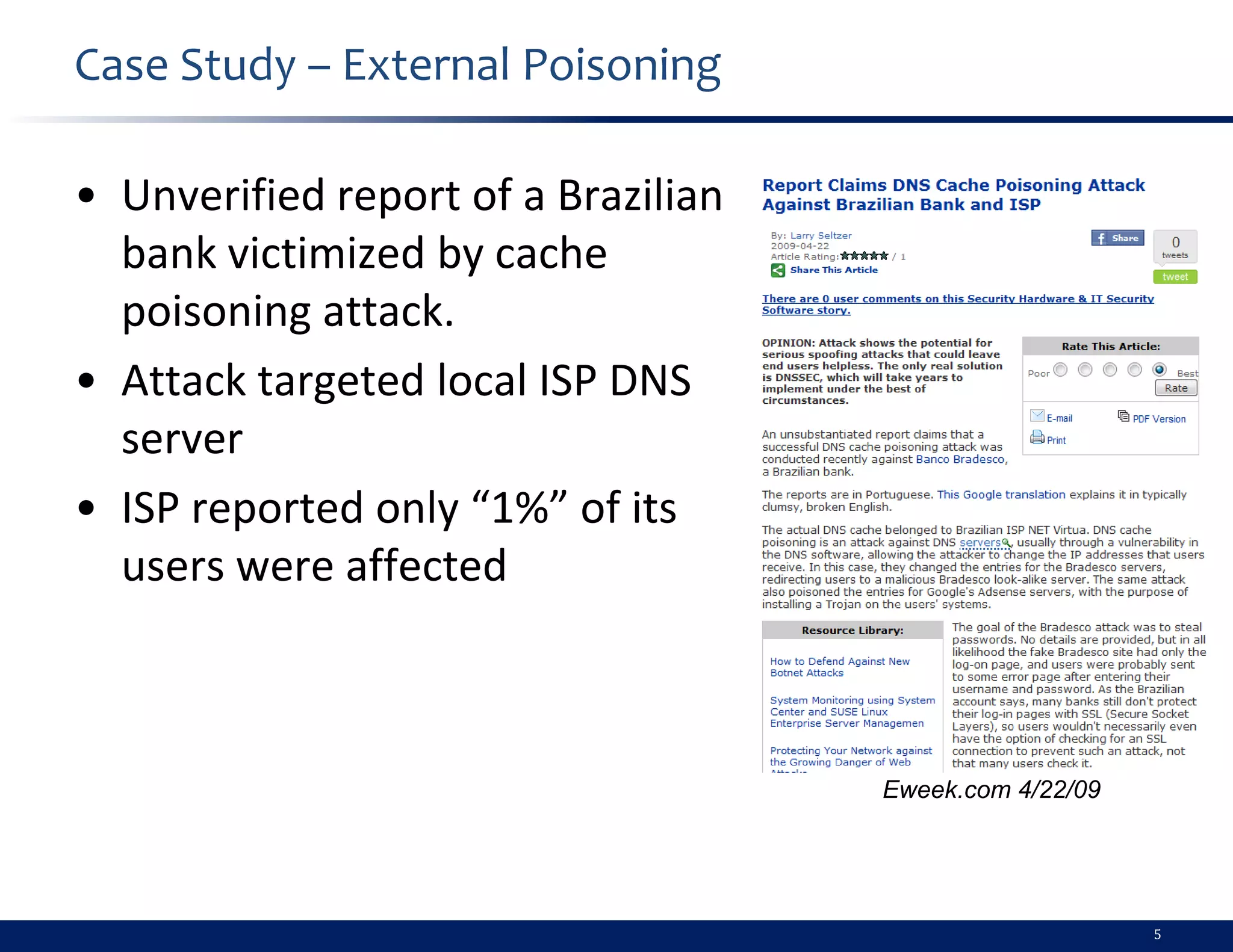 Case Study – External Poisoning

• Unverified report of a Brazilian
  bank victimized by cache
  poisoning attack.
• Attack targeted local ISP DNS
  server
• ISP reported only “1%” of its
  users were affected



                                     Eweek.com 4/22/09




                                                         5
 