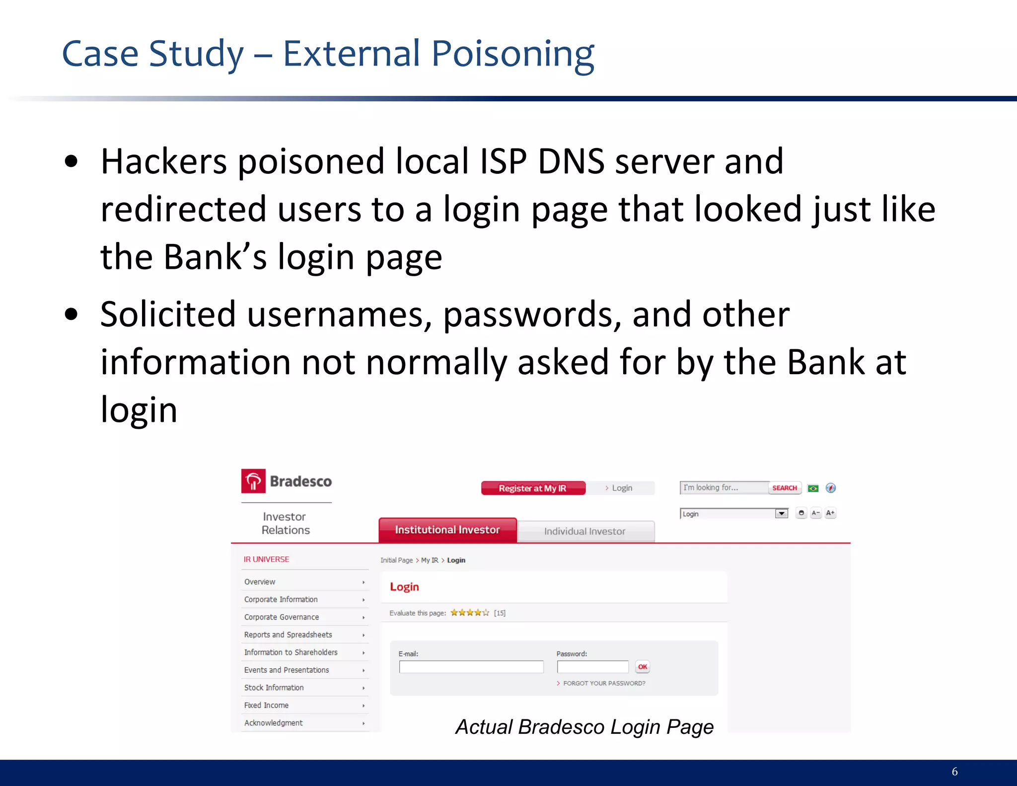 Case Study – External Poisoning

• Hackers poisoned local ISP DNS server and
  redirected users to a login page that looked just like
  the Bank’s login page
• Solicited usernames, passwords, and other
  information not normally asked for by the Bank at
  login




                         Actual Bradesco Login Page

                                                           6
 
