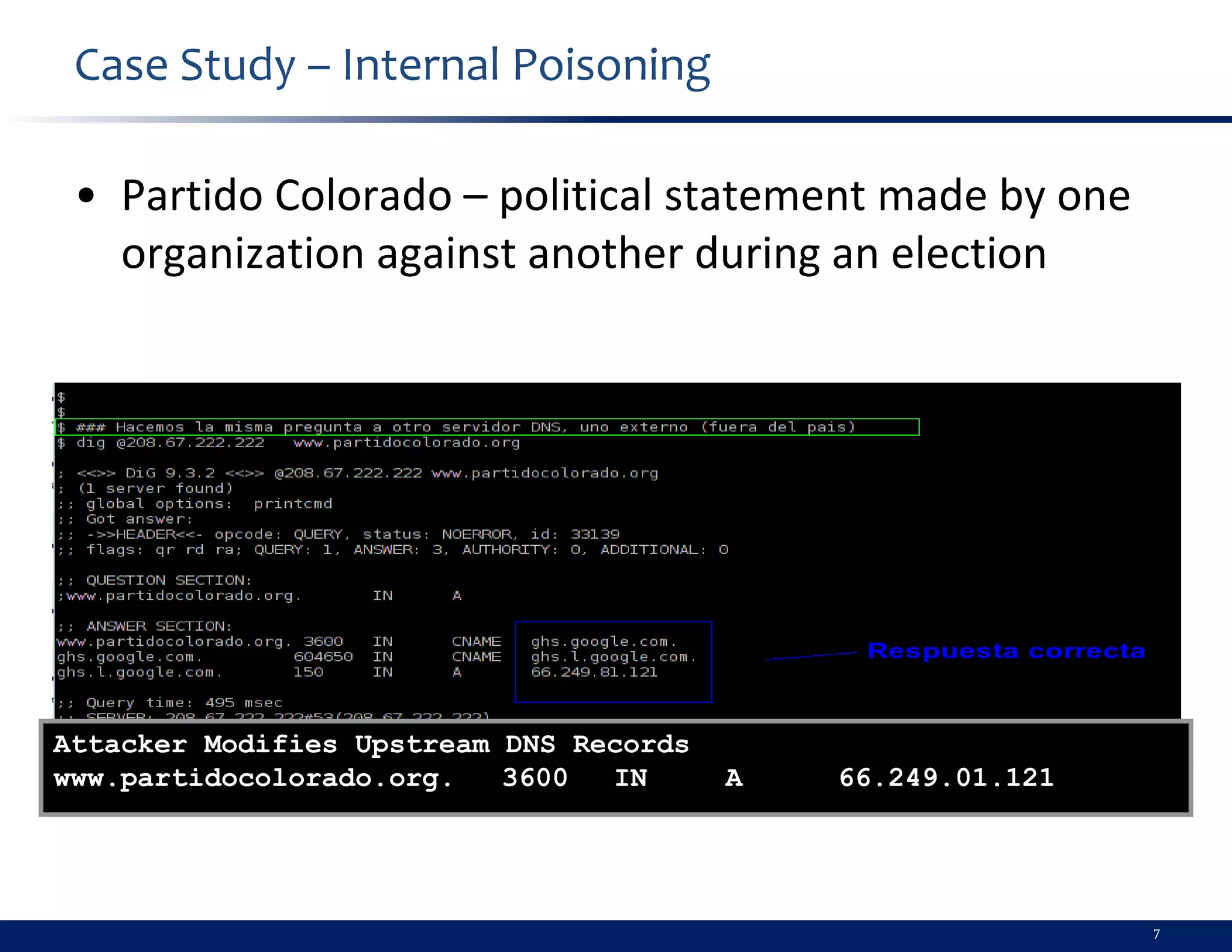 Case Study – Internal Poisoning

 • Partido Colorado – political statement made by one
   organization against another during an election




Attacker Modifies Upstream DNS Records
www.partidocolorado.org.   3600  IN      A   66.249.01.121




                                                             7
 