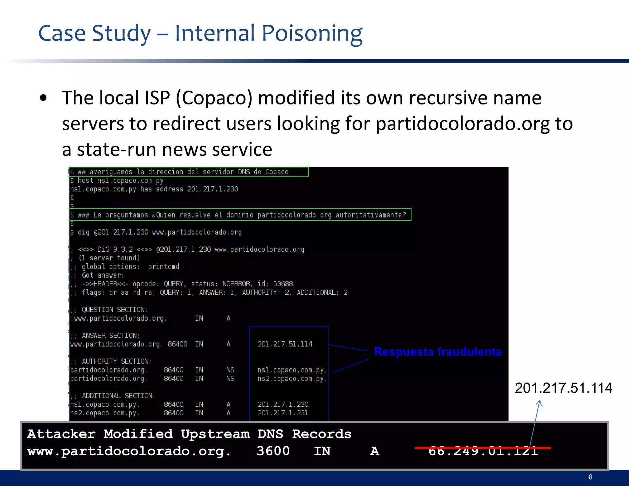 Case Study – Internal Poisoning

 • The local ISP (Copaco) modified its own recursive name
   servers to redirect users looking for partidocolorado.org to
   a state-run news service




                                                        201.217.51.114


Attacker Modified Upstream DNS Records
www.partidocolorado.org.   3600  IN      A    66.249.01.121
                                                                  8
 