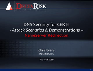 DNS Security for CERTs
- Attack Scenarios & Demonstrations –
       NameServer Redirection


              Chris Evans
              Delta Risk, LLC

               7 March 2010


                                        1
 