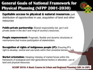 Click to edit Master title style
SCURP 2015: A Basic Course in Urban and Regional Planning (ABC in URP)
Equitable access to physical & natural resources: just
distribution of opportunities in use, acquisition of land and other
resources
Public-private partnership: Shared responsibility bet. gov’t and
private sector in the dev’t and mngt of country’s resources.
People empowerment: Pragmatic, flexible and dynamic structures or
mechanisms that involve participation of stakeholders
Recognition of rights of indigenous people (IP): Ensuring IP’s
right to develop, control and use lands within their ancestral domain
Market orientation: Adopting interplay of market forces within the
framework of ecological and inter-generational factors in allocation, use of
land and physical resources
SCURP 2016: A Basic Course in Urban and Regional Planning (ABC in URP)
General Goals of National Framework for
Physical Planning (NFPP 2001-2030)
 